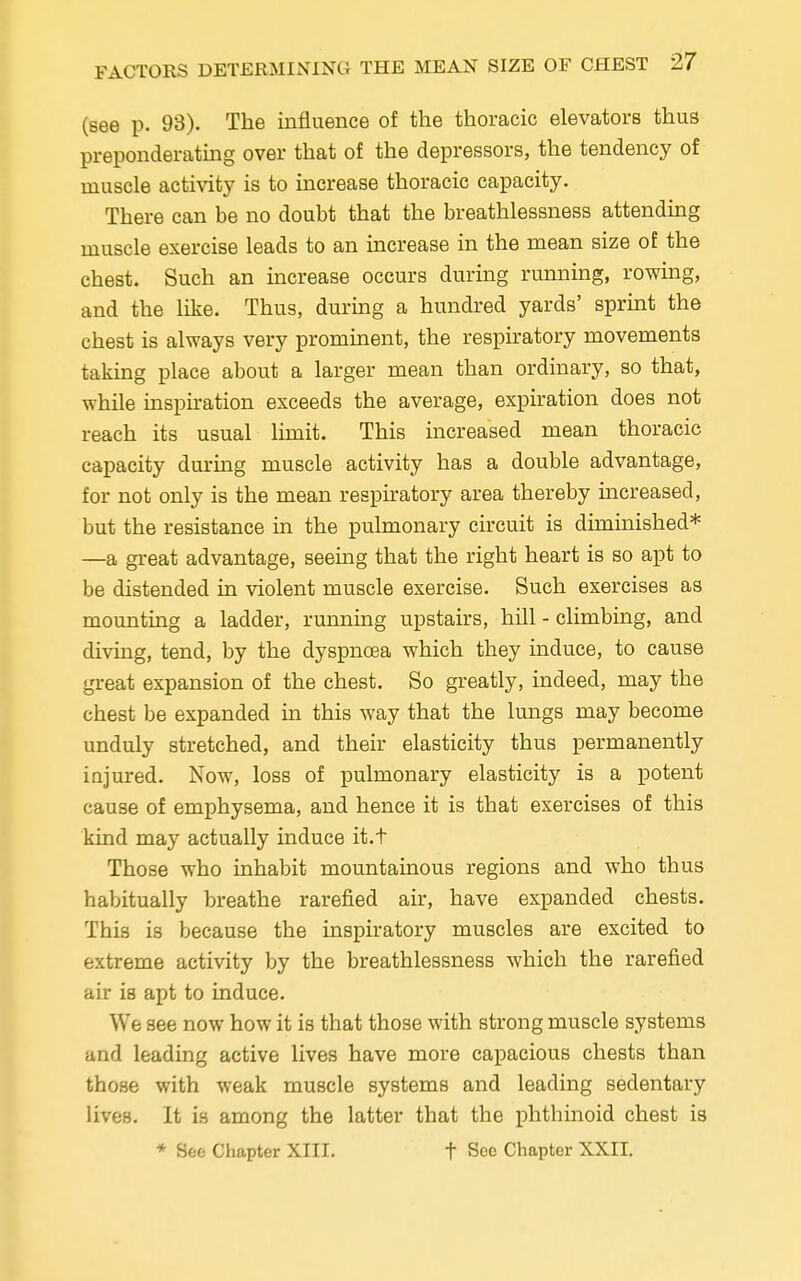 (see p. 98). The influence of the thoracic elevators thus preponderating over that of the depressors, the tendency of muscle activity is to increase thoracic capacity. There can be no doubt that the breathlessness attending muscle exercise leads to an increase in the mean size of the chest. Such an increase occurs during running, rowing, and the like. Thus, during a hundred yards' sprint the chest is always very prominent, the respiratory movements taking place about a larger mean than ordinary, so that, while inspiration exceeds the average, expiration does not reach its usual limit. This increased mean thoracic capacity during muscle activity has a double advantage, for not only is the mean respiratory area thereby increased, but the resistance in the pulmonary circuit is diminished* —a great advantage, seeing that the right heart is so apt to be distended in violent muscle exercise. Such exercises as mounting a ladder, running upstairs, hill - climbing, and diving, tend, by the dyspnoea which they induce, to cause great expansion of the chest. So greatly, indeed, may the chest be expanded in this way that the lungs may become unduly stretched, and their elasticity thus permanently injured. Now, loss of pulmonary elasticity is a potent cause of emphysema, and hence it is that exercises of this kind may actually induce it.t Those who inhabit mountainous regions and who thus habitually breathe rarefied air, have expanded chests. This is because the inspiratory muscles are excited to extreme activity by the breathlessness which the rarefied air is apt to induce. We see now how it is that those with strong muscle systems and leading active lives have more capacious chests than those with weak muscle systems and leading sedentary lives. It is among the latter that the phthinoid chest is * See Chapter XIII. t See Chapter XXII.