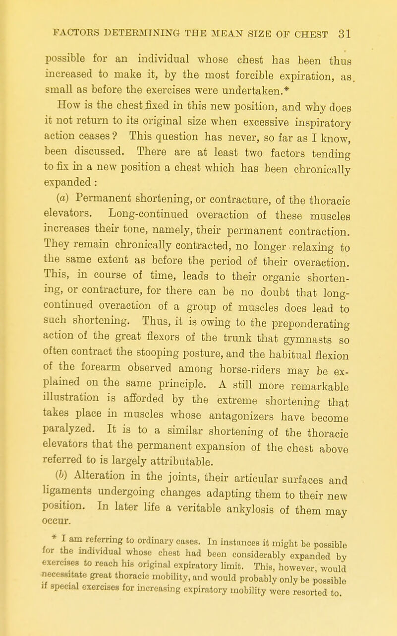 possible for an individual whose chest has been thus increased to make it, by the most forcible expiration, as. small as before the exercises were undertaken.* How is the chest fixed in this new position, and why does it not return to its original size when excessive inspiratory action ceases ? This question has never, so far as I know, been discussed. There are at least two factors tending to fix in a new position a chest which has been chronically expanded: (a) Permanent shortening, or contracture, of the thoracic elevators. Long-continued overaction of these muscles increases their tone, namely, their permanent contraction. They remain chronically contracted, no longer relaxing to the same extent as before the period of their overaction. This, in course of time, leads to their organic shorten- ing, or contracture, for there can be no doubt that long- continued overaction of a group of muscles does lead to sach shortening. Thus, it is owing to the preponderating action of the great flexors of the trunk that gymnasts so often contract the stooping posture, and the habitual flexion of the forearm observed among horse-riders may be ex- plained on the same principle. A still more remarkable illustration is afforded by the extreme shortening that takes place in muscles whose antagonizes have become paralyzed. It is to a similar shortening of the thoracic elevators that the permanent expansion of the chest above referred to is largely attributable. ^ (b) Alteration in the joints, their articular surfaces and ligaments undergoing changes adapting them to their new position. In later life a veritable ankylosis of them may occur. I am referring to ordinary cases. In instances it might be possible for the individual whose chest had been considerably expanded by erases to reach his original expiratory limit. This, however would necessitate great thoracic mobility, and would probably only be possible if special exercises for increasing expiratory mobility were resorted to