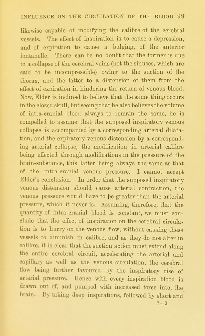 likewise capable of modifying the calibre of the cerebral vessels. The effect of inspiration is to cause a depression, and of expiration to cause a bulging, of the anterior fontanelle. There can be no doubt that the former is due to a collapse of the cerebral veins (not the sinuses, which are said to be incompressible) owing to the suction of the thorax, and the latter to a distension of them from the effect of expiration in hindering the return of venous blood. Now, Elder is inclined to believe that the same thing occurs in the closed skull, but seeing that he also believes the volume of intra-cranial blood always to remain the same, he is compelled to assume that the supposed inspiratory venous collapse is accompanied by a corresponding arterial dilata- tion, and the expiratory venous distension by a correspond- ing arterial collapse, the modification in arterial calibre being effected through modifications in the pressure of the brain-substance, this latter being always the same as that of the intra-cranial venous pressure. I cannot accept Elder's conclusion. In order that the supposed inspiratory venous distension should cause arterial contraction, the venous pressure would have to be greater than the arterial pressure, which it never is. Assuming, therefore, that the quantity of intra-cranial blood is constant, we must con- clude that the effect of inspiration on the cerebral circula- tion is to hurry on the venous flow, without causing these vessels to diminish in calibre, and as they do not alter in calibre, it is clear that the suction action must extend along the entire cerebral circuit, accelerating the arterial and capillary as well as the venous circulation, the cerebral flow being further favoured by the inspiratory rise of arterial pressure. Hence with every inspiration blood is drawn out of, and pumped with increased force into, the brain. By taking deep inspirations, followed by short and 7—2