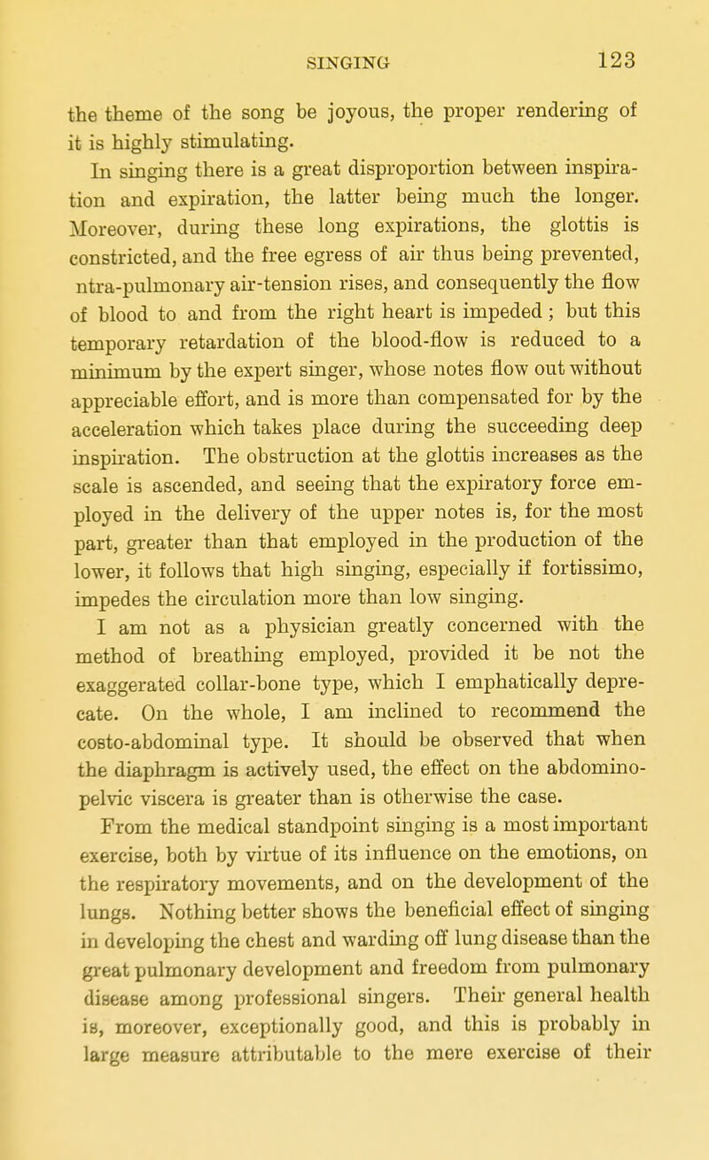 the theme of the song be joyous, the proper rendering of it is highly stimulating. In singing there is a great disproportion between inspira- tion and expiration, the latter being much the longer. Moreover, during these long expirations, the glottis is constricted, and the free egress of air thus being prevented, ntra-pulmonary air-tension rises, and consequently the flow of blood to and from the right heart is impeded; but this temporary retardation of the blood-flow is reduced to a minimum by the expert singer, whose notes flow out without appreciable effort, and is more than compensated for by the acceleration which takes place during the succeeding deep inspiration. The obstruction at the glottis increases as the scale is ascended, and seeing that the expiratory force em- ployed in the delivery of the upper notes is, for the most part, greater than that employed in the production of the lower, it follows that high singing, especially if fortissimo, impedes the circulation more than low singing. I am not as a physician greatly concerned with the method of breathing employed, provided it be not the exaggerated collar-bone type, which I emphatically depre- cate. On the whole, I am inclined to recommend the costo-abdominal type. It should be observed that when the diaphragm is actively used, the effect on the abdomino- pelvic viscera is greater than is otherwise the case. From the medical standpoint singing is a most important exercise, both by virtue of its influence on the emotions, on the respiratory movements, and on the development of the lungs. Nothing better shows the beneficial effect of singing in developing the chest and warding off lung disease than the great pulmonary development and freedom from pulmonary disease among professional singers. Their general health is, moreover, exceptionally good, and this is probably in large measure attributable to the mere exercise of their