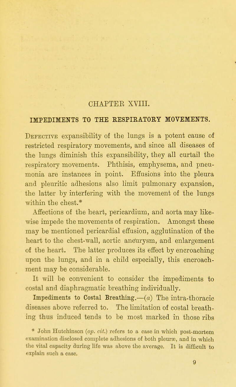 CHAPTEE XVIII. IMPEDIMENTS TO THE RESPIRATORY MOVEMENTS. Defective expansibility of the lungs is a potent cause of restricted respiratory movements, and since all diseases of the lungs diminish this expansibility, they all curtail the respiratory movements. Phthisis, emphysema, and pneu- monia are instances in point. Effusions into the pleura and pleuritic adhesions also limit pulmonary expansion, the latter by interfering with the movement of the lungs within the chest.* Affections of the heart, pericardium, and aorta may like- wise impede the movements of respiration. Amongst these may be mentioned pericardial effusion, agglutination of the heart to the chest-wall, aortic aneurysm, and enlargement of the heart. The latter produces its effect by encroaching upon the lungs, and in a child especially, this encroach- ment may be considerable. It will be convenient to consider the impediments to costal and diaphragmatic breathing individually. Impediments to Costal Breathing.—(a) The intra-thoracic diseases above referred to. The limitation of costal breath- ing thus induced tends to be most marked in those ribs * John Hutchinson (op. cit.) refers to a case in which post-mortem examination disclosed complete adhesions of both pleura?, and in which the vital capacity during life was above the average. It is difficult to explain such a case. 9