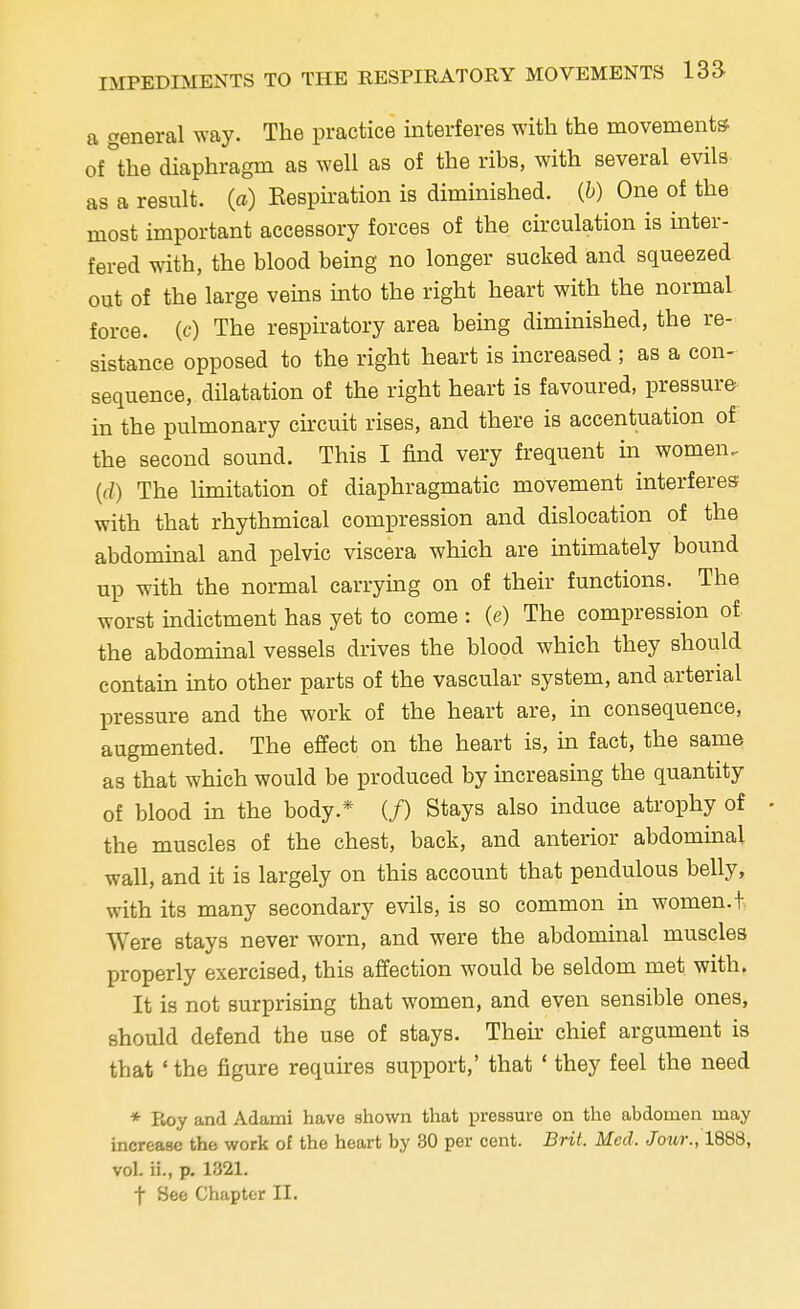 a general way. The practice interferes with the movements of°the diaphragm as well as of the ribs, with several evils as a result, (a) Inspiration is diminished, (b) One of the most important accessory forces of the circulation is inter- fered with, the blood being no longer sucked and squeezed out of the large veins into the right heart with the normal force, (c) The respiratory area being diminished, the re- sistance opposed to the right heart is increased ; as a con- sequence, dilatation of the right heart is favoured, pressure in the pulmonary circuit rises, and there is accentuation of the second sound. This I find very frequent in women. (d) The limitation of diaphragmatic movement interferes with that rhythmical compression and dislocation of the abdominal and pelvic viscera which are intimately bound up with the normal carrying on of their functions. The worst indictment has yet to come : (e) The compression of the abdominal vessels drives the blood which they should contain into other parts of the vascular system, and arterial pressure and the work of the heart are, in consequence, augmented. The effect on the heart is, in fact, the same as that which would be produced by increasing the quantity of blood in the body* (f) Stays also induce atrophy of • the muscles of the chest, back, and anterior abdominal wall, and it is largely on this account that pendulous belly, with its many secondary evils, is so common in women, t Were stays never worn, and were the abdominal muscles properly exercised, this affection would be seldom met with. It is not surprising that women, and even sensible ones, should defend the use of stays. Their chief argument is that ' the figure requires support,' that ' they feel the need * Roy and Adami have shown that pressure on the abdomen may increase the work of the heart by 30 per cent. Brit. Med, Jour., 1888, vol. ii., p. 1321. f See Chapter II.