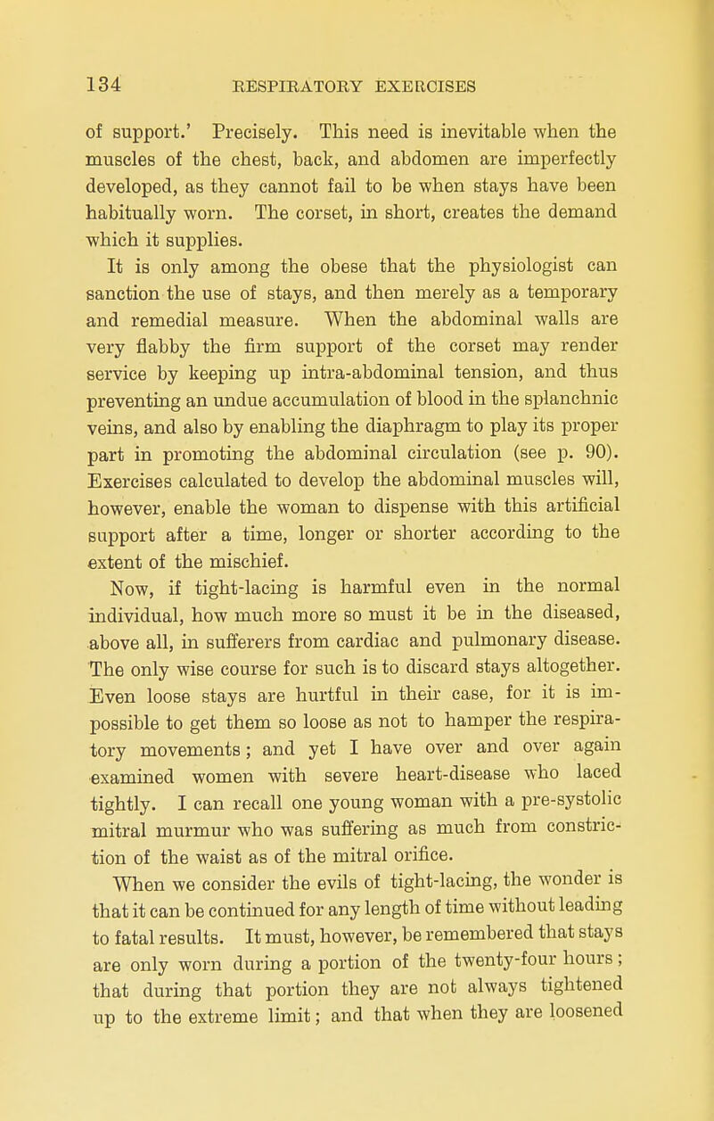 of support.' Precisely. This need is inevitable when the muscles of the chest, back, and abdomen are imperfectly developed, as they cannot fail to be when stays have been habitually worn. The corset, in short, creates the demand which it supplies. It is only among the obese that the physiologist can sanction the use of stays, and then merely as a temporary and remedial measure. When the abdominal walls are very flabby the firm support of the corset may render service by keeping up intra-abdominal tension, and thus preventing an undue accumulation of blood in the splanchnic veins, and also by enabling the diaphragm to play its proper part in promoting the abdominal circulation (see p. 90). Exercises calculated to develop the abdominal muscles will, however, enable the woman to dispense with this artificial support after a time, longer or shorter according to the extent of the mischief. Now, if tight-lacing is harmful even in the normal individual, how much more so must it be in the diseased, above all, in sufferers from cardiac and pulmonary disease. The only wise course for such is to discard stays altogether. Even loose stays are hurtful in their case, for it is im- possible to get them so loose as not to hamper the respira- tory movements; and yet I have over and over again examined women with severe heart-disease who laced tightly. I can recall one young woman with a pre-systolic mitral murmur who was suffering as much from constric- tion of the waist as of the mitral orifice. When we consider the evils of tight-lacing, the wonder is that it can be continued for any length of time without leading to fatal results. It must, however, be remembered that stays are only worn during a portion of the twenty-four hours; that during that portion they are not always tightened up to the extreme limit; and that when they are loosened