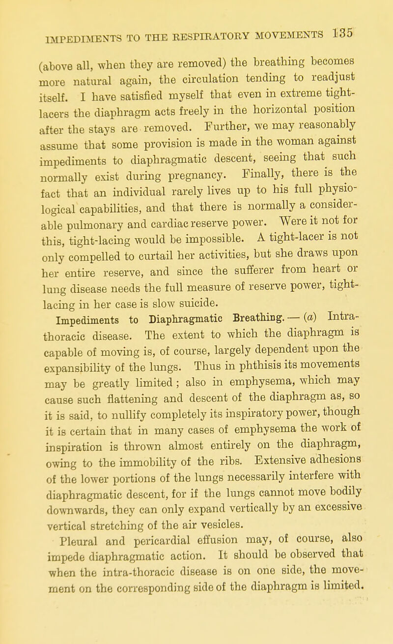 (above all, when they are removed) the breathing becomes more natural again, the circulation tending to readjust itself. I have satisfied myself that even in extreme tight- lacers the diaphragm acts freely in the horizontal position after the stays are removed. Further, we may reasonably assume that some provision is made in the woman against impediments to diaphragmatic descent, seeing that such normally exist during pregnancy. Finally, there is the fact that an individual rarely lives up to his full physio- logical capabilities, and that there is normally a consider- able pulmonary and cardiac reserve power. Were it not for this, tight-lacing would be impossible. A tight-lacer is not only compelled to curtail her activities, but she draws upon her entire reserve, and since the sufferer from heart or lung disease needs the full measure of reserve power, tight- lacing in her case is slow suicide. Impediments to Diaphragmatic Breathing. — (a) Intra- thoracic disease. The extent to which the diaphragm is capable of moving is, of course, largely dependent upon the expansibility of the lungs. Thus in phthisis its movements may be greatly limited ; also in emphysema, which may cause such flattening and descent of the diaphragm as, so it is said, to nullify completely its inspiratory power, though it is certain that in many cases of emphysema the work of inspiration is thrown almost entirely on the diaphragm, owing to the immobility of the ribs. Extensive adhesions of the lower portions of the lungs necessarily interfere with diaphragmatic descent, for if the lungs cannot move bodily downwards, they can only expand vertically by an excessive vertical stretching of the air vesicles. Pleural and pericardial effusion may, of course, also impede diaphragmatic action. It should be observed that when the intra-thoracic disease is on one side, the move- ment on the corresponding side of the diaphragm is limited.