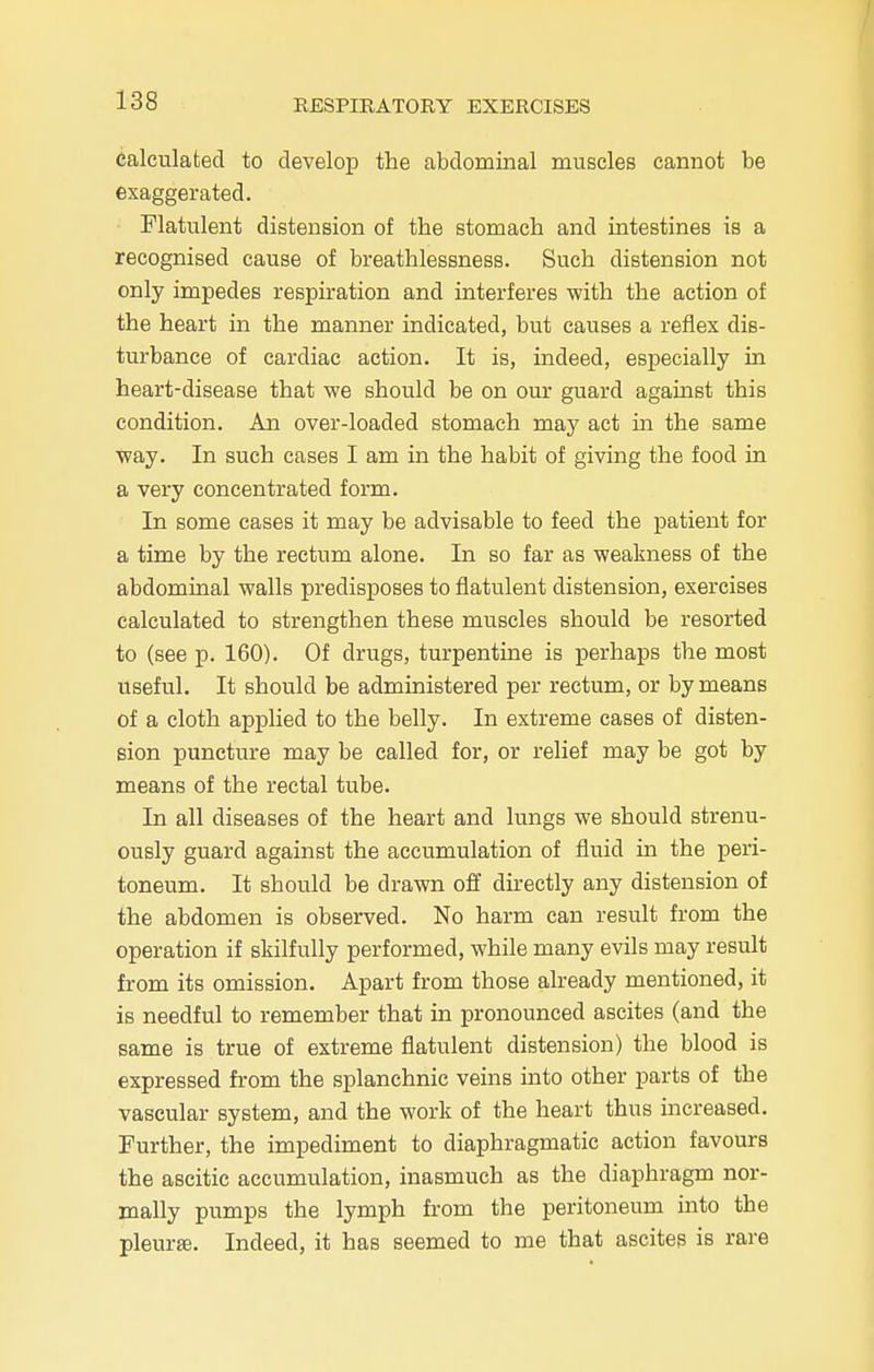 calculated to develop the abdominal muscles cannot be exaggerated. Flatulent distension of the stomach and intestines is a recognised cause of breathlessness. Such distension not only impedes respiration and interferes with the action of the heart in the manner indicated, but causes a reflex dis- turbance of cardiac action. It is, indeed, especially in heart-disease that we should be on our guard against this condition. An over-loaded stomach may act in the same way. In such cases I am in the habit of giving the food in a very concentrated form. In some cases it may be advisable to feed the patient for a time by the rectum alone. In so far as weakness of the abdominal walls predisposes to flatulent distension, exercises calculated to strengthen these muscles should be resorted to (see p. 160). Of drugs, turpentine is perhaps the most useful. It should be administered per rectum, or by means of a cloth applied to the belly. In extreme cases of disten- sion puncture may be called for, or relief may be got by means of the rectal tube. In all diseases of the heart and lungs we should strenu- ously guard against the accumulation of fluid in the peri- toneum. It should be drawn off directly any distension of the abdomen is observed. No harm can result from the operation if skilfully performed, while many evils may result from its omission. Apart from those already mentioned, it is needful to remember that in pronounced ascites (and the same is true of extreme flatulent distension) the blood is expressed from the splanchnic veins into other parts of the vascular system, and the work of the heart thus increased. Further, the impediment to diaphragmatic action favours the ascitic accumulation, inasmuch as the diaphragm nor- mally pumps the lymph from the peritoneum into the pleurae. Indeed, it has seemed to me that ascites is rare