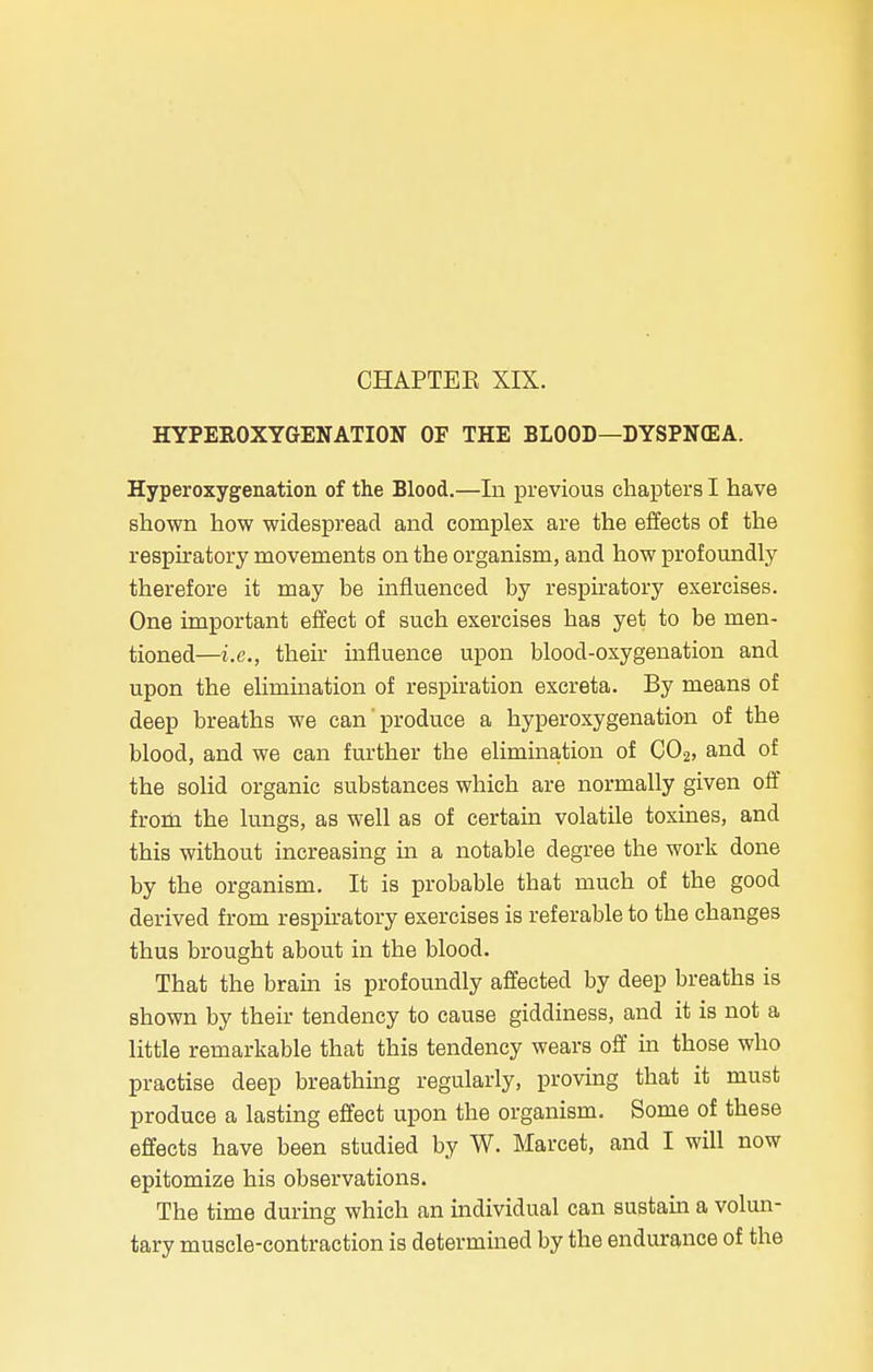 HYPEROXYGENATION OF THE BLOOD—DYSPNEA. Hyperoxygenation of the Blood.—In previous chapters I have shown how widespread and complex are the effects of the respiratory movements on the organism, and how profoundly therefore it may be influenced by respiratory exercises. One important effect of such exercises has yet to be men- tioned—i.e., their influence upon blood-oxygenation and upon the elimination of respiration excreta. By means of deep breaths we can'produce a hyperoxygenation of the blood, and we can further the elimination of C02, and of the solid organic substances which are normally given off from the lungs, as well as of certain volatile toxines, and this without increasing in a notable degree the work done by the organism. It is probable that much of the good derived from respiratory exercises is referable to the changes thus brought about in the blood. That the brain is profoundly affected by deep breaths is shown by their tendency to cause giddiness, and it is not a little remarkable that this tendency wears off in those who practise deep breathing regularly, proving that it must produce a lasting effect upon the organism. Some of these effects have been studied by W. Marcet, and I will now epitomize his observations. The time during which an individual can sustain a volun- tary muscle-contraction is determined by the endurance of the