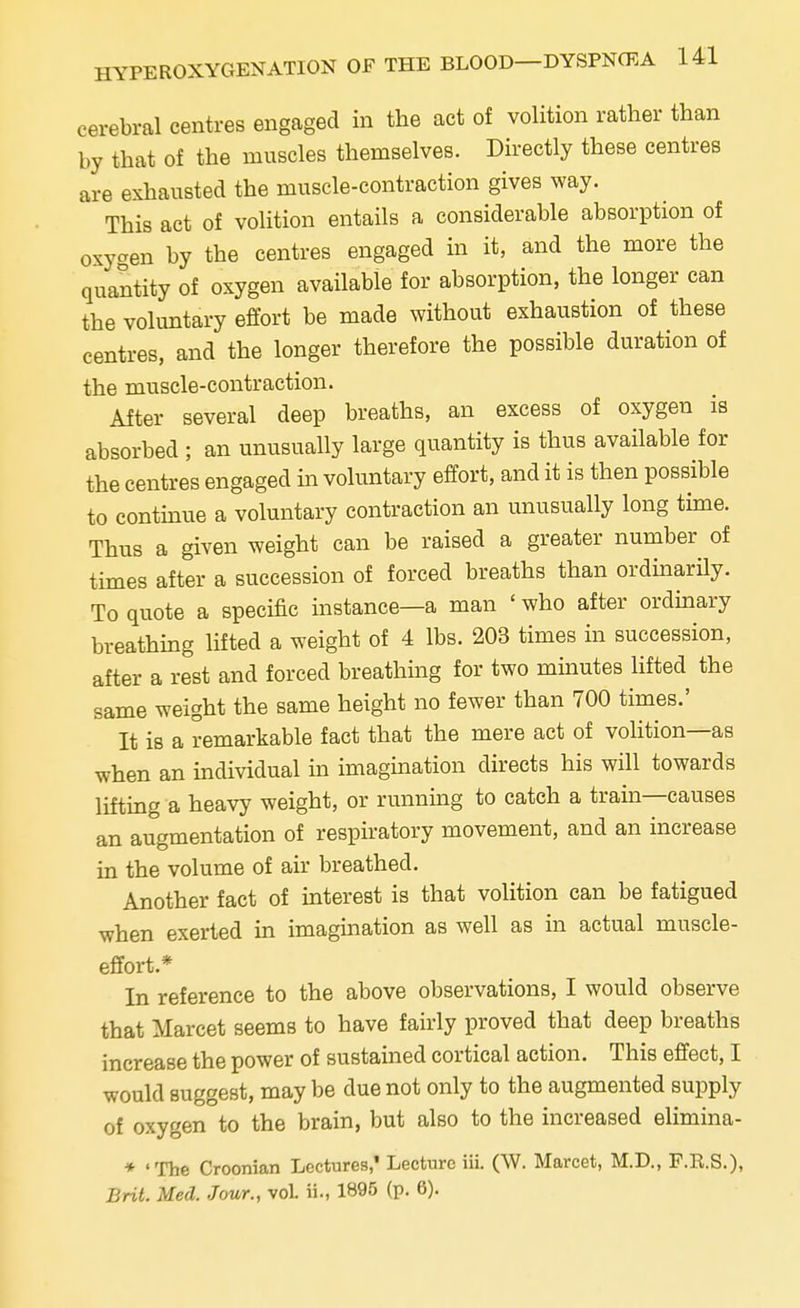 cerebral centres engaged in the act of volition rather than by that of the muscles themselves. Directly these centres are exhausted the muscle-contraction gives way. This act of volition entails a considerable absorption of oxygen by the centres engaged in it, and the more the quantity of oxygen available for absorption, the longer can the voluntary effort be made without exhaustion of these centres, and the longer therefore the possible duration of the muscle-contraction. After several deep breaths, an excess of oxygen is absorbed ; an unusually large quantity is thus available for the centres engaged in voluntary effort, and it is then possible to continue a voluntary contraction an unusually long time. Thus a given weight can be raised a greater number of times after a succession of forced breaths than ordinarily. To quote a specific instance—a man ' who after ordinary breathing lifted a weight of 4 lbs. 203 times in succession, after a rest and forced breathing for two minutes lifted the same weight the same height no fewer than 700 times.' It is a remarkable fact that the mere act of volition—as when an individual in imagination directs his will towards lifting a heavy weight, or running to catch a train—causes an augmentation of respiratory movement, and an increase in the volume of air breathed. Another fact of interest is that volition can be fatigued when exerted in imagination as well as in actual muscle- effort* In reference to the above observations, I would observe that Marcet seems to have fairly proved that deep breaths increase the power of sustained cortical action. This effect, I would suggest, may be due not only to the augmented supply of oxygen to the brain, but also to the increased elimina- * 'The Croonian Lectures,* Lecture iii. (\V. Marcet, M.D., F.R.S.), Brit. Med. Jour., voL ii., 1895 (p. 6).