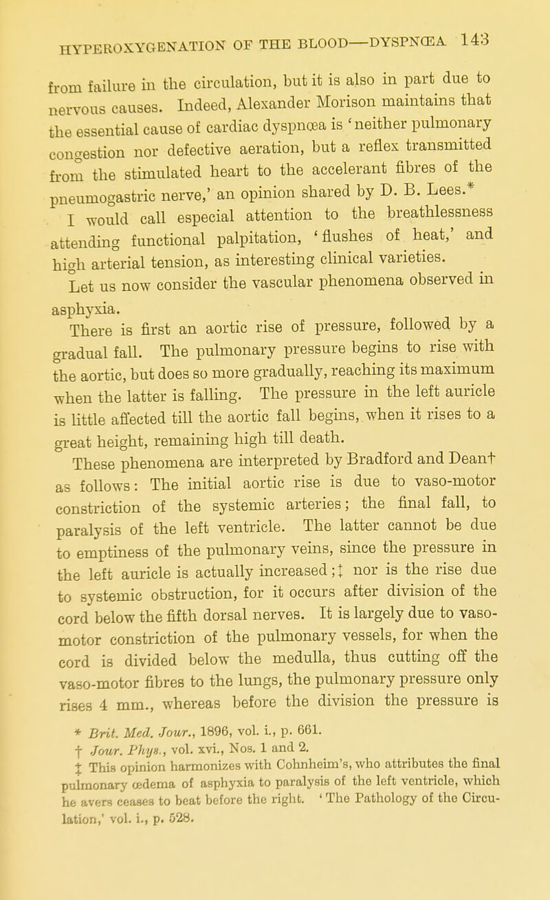 from failure in the circulation, but it is also in part due to nervous causes. Indeed, Alexander Morison maintains that the essential cause of cardiac dyspnoea is 'neither pulmonary congestion nor defective aeration, but a reflex transmitted from the stimulated heart to the accelerant fibres of the pneumogastric nerve,' an opinion shared by D. B. Lees * I would call especial attention to the breathlessness attending functional palpitation, 'flushes of heat,' and high arterial tension, as interesting clinical varieties. Let us now consider the vascular phenomena observed in asphyxia. There is first an aortic rise of pressure, followed by a gradual fall. The pulmonary pressure begins to rise with the aortic, but does so more gradually, reaching its maximum when the latter is falling. The pressure in the left auricle is little affected till the aortic fall begins, when it rises to a great height, remaining high till death. These phenomena are interpreted by Bradford and Deant as follows: The initial aortic rise is due to vaso-motor constriction of the systemic arteries; the final fall, to paralysis of the left ventricle. The latter cannot be due to emptiness of the pulmonary veins, since the pressure in the left auricle is actually increased; £ nor is the rise due to systemic obstruction, for it occurs after division of the cord below the fifth dorsal nerves. It is largely due to vaso- motor constriction of the pulmonary vessels, for when the cord is divided below the medulla, thus cutting off the vaso-motor fibres to the lungs, the pulmonary pressure only rises 4 mm., whereas before the division the pressure is * Brit. Med. Jour., 1896, vol. i., p. 661. f Jour. Thy8., vol. xvi., Nos. 1 and 2. + This opinion harmonizes with Cohnheim's, who attributes the final pulmonary oedema of asphyxia to paralysis of the left ventricle, which he avers ceases to beat before the right. ' The Pathology of the Circu- lation,' vol. i., p. 528.
