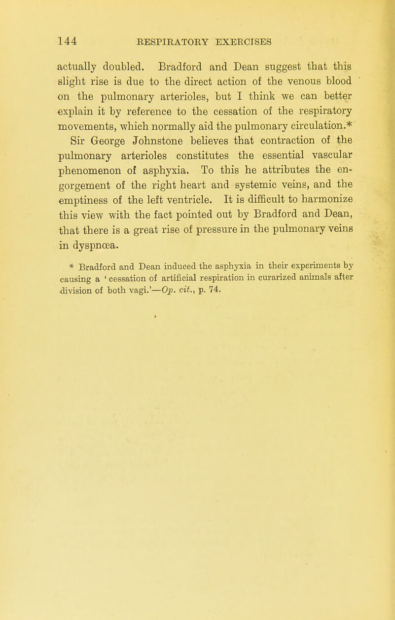 actually doubled. Bradford and Dean suggest that this slight rise is due to the direct action of the venous blood on the pulmonary arterioles, but I think we can better explain it by reference to the cessation of the respiratory movements, which normally aid the pulmonary circulation.* Sir George Johnstone believes that contraction of the pulmonary arterioles constitutes the essential vascular phenomenon of asphyxia. To this he attributes the en- gorgement of the right heart and systemic veins, and the emptiness of the left ventricle. It is difficult to harmonize this view with the fact pointed out by Bradford and Dean, that there is a great rise of pressure in the pulmonary veins in dyspnoea. * Bradford and Dean induced the asphyxia in their experiments by causing a ' cessation of artificial respiration in curarized animals after division of both vagi.'—Op. cit., p. 74.