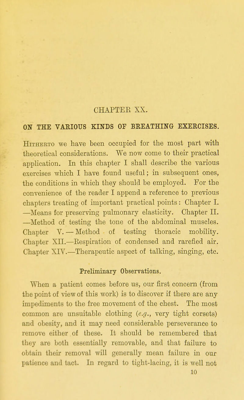 ON THE VARIOUS KINDS OF BREATHING EXERCISES. Hitherto we have been occupied for the most part with theoretical considerations. We now come to their practical application. In this chapter I shall describe the various exercises which I have found useful; in subsequent ones, the conditions in which they should be employed. For the convenience of the reader I append a reference to previous chapters treating of important practical points: Chapter I. —Means for preserving pulmonary elasticity. Chapter II. —Method of testing the tone of the abdominal muscles. Chapter V. — Method of testing thoracic mobility. Chapter XII.—Respiration of condensed and rarefied air. Chapter XIV.—Therapeutic aspect of talking, singing, etc. Preliminary Observations. When a patient comes before us, our first concern (from the point of view of this work) is to discover if there are any impediments to the free movement of the chest. The most common are unsuitable clothing (e.g., very tight corsets) and obesity, and it may need considerable perseverance to remove either of these. It should be remembered that they are both essentially removable, and that failure to obtain their removal will generally mean failure in our patience and tact. In regard to tight-lacing, it is well not