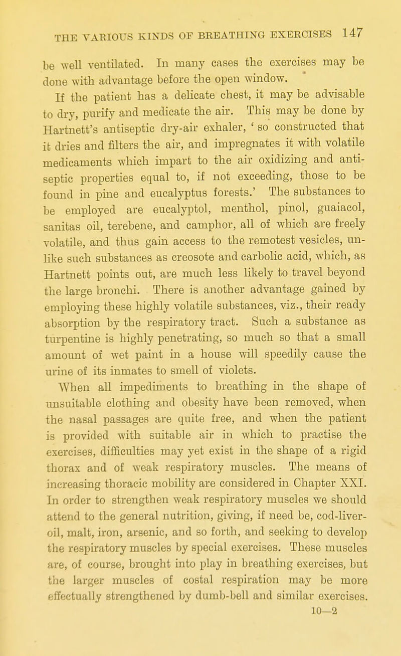 be well ventilated. In many eases the exercises may be done with advantage before the open window. If the patient has a delicate chest, it may be advisable to dry, purify and medicate the air. This may be done by Hartnett's antiseptic dry-air exhaler, ' so constructed that it dries and filters the air, and impregnates it with volatile medicaments which impart to the air oxidizing and anti- septic properties equal to, if not exceeding, those to be found in pine and eucalyptus forests.' The substances to be employed are eucalyptol, menthol, pinol, guaiacol, sanitas oil, terebene, and camphor, all of which are freely volatile, and thus gain access to the remotest vesicles, un- like such substances as creosote and carbolic acid, which, as Hartnett points out, are much less likely to travel beyond the large bronchi. There is another advantage gained by employing these highly volatile substances, viz., their ready absorption by the respiratory tract. Such a substance as turpentine is highly penetrating, so much so that a small amount of wet paint in a house will speedily cause the urine of its inmates to smell of violets. When all impediments to breathing in the shape of unsuitable clothing and obesity have been removed, when the nasal passages are quite free, and when the patient is provided with suitable air in which to practise the exercises, difficulties may yet exist in the shape of a rigid thorax and of weak respiratory muscles. The means of increasing thoracic mobility are considered in Chapter XXI. In order to strengthen weak respiratory muscles we should attend to the general nutrition, giving, if need be, cod-liver- oil, malt, iron, arsenic, and so forth, and seeking to develop the respiratory muscles by special exercises. These muscles are, of course, brought into play in breathing exercises, but the larger muscles of costal respiration may be more effectually strengthened by dumb-bell and similar exercises. 10—2