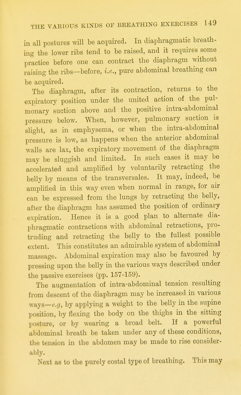 in all postures will be acquired. In diaphragmatic breath- ing the lower ribs tend to be raised, and it requires some practice before one can contract the diaphragm without raising the ribs—before, i.e., pure abdominal breathing can be acquired. The diaphragm, after its contraction, returns to the expiratory position under the united action of the pul- monary suction above and the positive intra-abdominal pressure below. When, however, pulmonary suction is slight, as in emphysema, or when the intra-abdominal pressure is low, as happens when the anterior abdominal walls are lax, the expiratory movement of the diaphragm may be sluggish and limited. In such cases it may be accelerated and amplified by voluntarily retracting the belly by means of the transversales. It may, indeed, be amplified in this way even when normal in range, for air can be expressed from the lungs by retracting the belly, after the diaphragm has assumed the position of ordinary expiration. Hence it is a good plan to alternate dia- phragmatic contractions with abdominal retractions, pro- truding and retracting the belly to the fullest possible extent. This constitutes an admirable system of abdominal massage. Abdominal expiration may also be favoured by pressing upon the belly in the various ways described under the passive exercises (pp. 157-159). The augmentation of intra-abdominal tension resulting from descent of the diaphragm may be increased in various ways—e.</, by applying a weight to the belly in the supine position, by flexing the body on the thighs in the sitting posture, or by wearing a broad belt. If a powerful abdominal breath be taken under any of these conditions, the tension in the abdomen may be made to rise consider- ably. Next as to the purely costal type of breathing. This may
