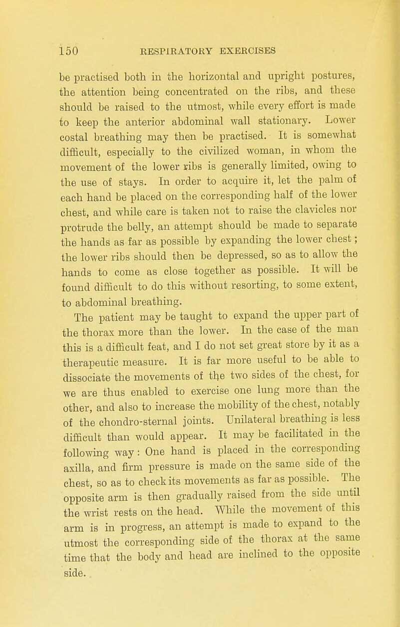 be practised both in the horizontal and upright postures, the attention being concentrated on the ribs, and these should be raised to the utmost, while every effort is made to keep the anterior abdominal wall stationary. Lower costal breathing may then be practised. It is somewhat difficult, especially to the civilized woman, in whom the movement of the lower ribs is generally limited, owing to the use of stays. In order to acquire it, let the palm of each hand be placed on the corresponding half of the lower chest, and while care is taken not to raise the clavicles nor protrude the belly, an attempt should be made to separate the hands as far as possible by expanding the lower chest; the lower ribs should then be depressed, so as to allow the hands to come as close together as possible. It will be found difficult to do this without resorting, to some extent, to abdominal breathing. The patient may be taught to expand the upper part of the thorax more than the lower. In the case of the man this is a difficult feat, and I do not set great store by it as a therapeutic measure. It is far more useful to be able to dissociate the movements of the two sides of the chest, for we are thus enabled to exercise one lung more than the other, and also to increase the mobility of the chest, notably of the chondro-sternal joints. Unilateral breathing is less difficult than would appear. It may be facilitated in the following way: One hand is placed in the corresponding axilla, and firm pressure is made on the same side of the chest, so as to check its movements as far as possible. The opposite arm is then gradually raised from the side until the wrist rests on the head. While the movement of this arm is in progress, an attempt is made to expand to the utmost the corresponding side of the thorax at the same time that the body and head are inclined to the opposite side.