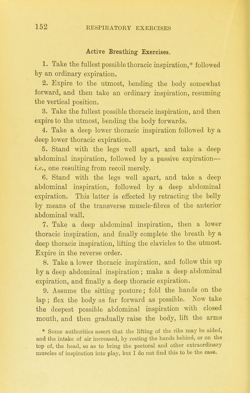 Active Breathing Exercises. 1. Take the fullest possible thoracic inspiration,* followed by an ordinary expiration. 2. Expire to the utmost, bending the body somewhat forward, and then take an ordinary inspiration, resuming the vertical position. 3. Take the fullest possible thoracic inspiration, and then expire to the utmost, bending the body forwards. 4. Take a deep lower thoracic inspiration followed by a deep lower thoracic expiration. 5. Stand with the legs well apart, and take a deep abdominal inspiration, followed by a passive expiration— i.e., one resulting from recoil merely. 6. Stand with the legs well apart, and take a deep abdominal inspiration, followed by a deep abdominal expiration. This latter is effected by retracting the belly by means of the transverse muscle-fibres of the anterior abdominal wall. 7. Take a deep abdominal inspiration, then a lower thoracic inspiration, and finally complete the breath by a deep thoracic inspiration, lifting the clavicles to the utmost. Expire in the reverse order. 8. Take a lower thoracic inspiration, and follow this up by a deep abdominal inspiration; make a deep abdominal expiration, and finally a deep thoracic expiration. 9. Assume the sitting posture; fold the hands on the lap; flex the body as far forward as possible. Now take the deepest possible abdominal inspiration with closed mouth, and then gradually raise the body, lift the arms * Some authorities assert that the lifting of the ribs may be aided, and the intake of air increased, by resting the hands behind, or on the top of, the head, so as to bring the pectoral and other extraordinary muscles of inspiration into play, but I do not find this to be the case.