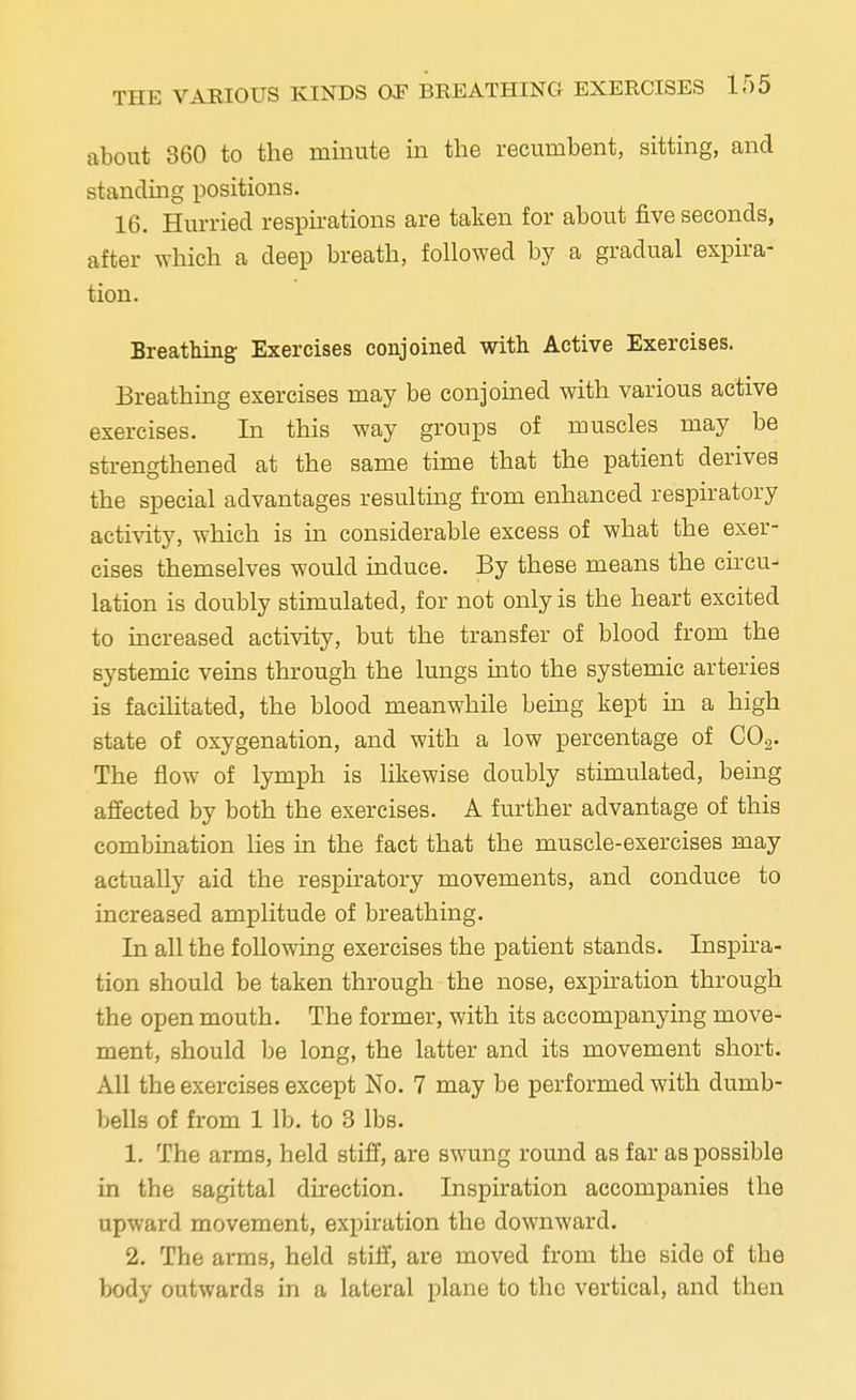 about 360 to the minute in the recumbent, sitting, and standing positions. 16. Hurried respirations are taken for about five seconds, after which a deep breath, followed by a gradual expira- tion. Breathing Exercises conjoined with Active Exercises. Breathing exercises may be conjoined with various active exercises. In this way groups of muscles may be strengthened at the same time that the patient derives the special advantages resulting from enhanced respiratory activity, which is in considerable excess of what the exer- cises themselves would induce. By these means the circu- lation is doubly stimulated, for not only is the heart excited to increased activity, but the transfer of blood from the systemic veins through the lungs into the systemic arteries is facilitated, the blood meanwhile being kept in a high state of oxygenation, and with a low percentage of C02. The flow of lymph is likewise doubly stimulated, being affected by both the exercises. A further advantage of this combination lies in the fact that the muscle-exercises may actually aid the respiratory movements, and conduce to increased amplitude of breathing. In all the following exercises the patient stands. Inspira- tion should be taken through the nose, expiration through the open mouth. The former, with its accompanying move- ment, should be long, the latter and its movement short. All the exercises except No. 7 may be performed with dumb- bells of from 1 lb. to 3 lbs. 1. The arms, held stiff, are swung round as far as possible in the sagittal direction. Inspiration accompanies the upward movement, expiration the downward. 2. The arms, held stiff, are moved from the side of the body outwards in a lateral plane to the vertical, and then
