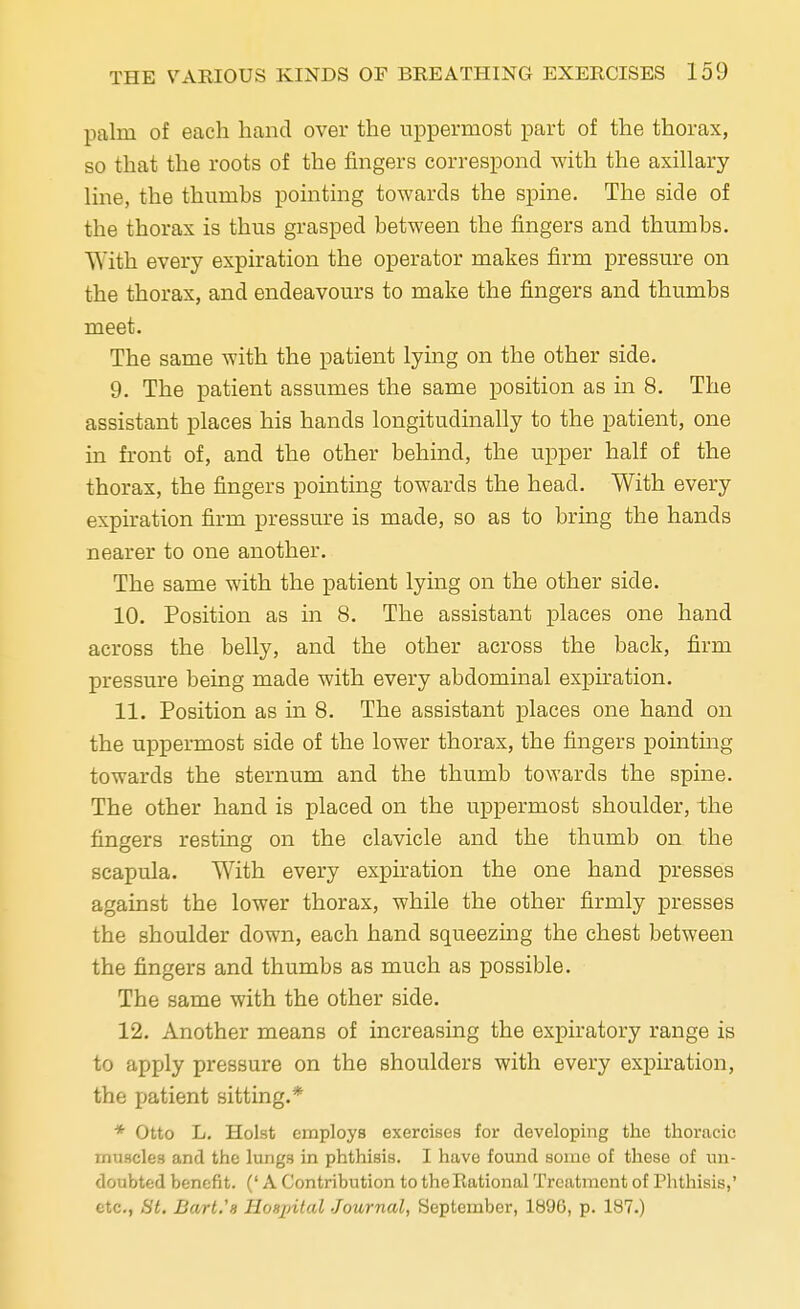 palm of each hand over the uppermost part of the thorax, so that the roots of the fingers correspond with the axillary line, the thumbs pointing towards the spine. The side of the thorax is thus grasped between the fingers and thumbs. With every expiration the operator makes firm pressure on the thorax, and endeavours to make the fingers and thumbs meet. The same with the patient lying on the other side. 9. The patient assumes the same position as in 8. The assistant places his hands longitudinally to the patient, one in front of, and the other behind, the upper half of the thorax, the fingers pointing towards the head. With every expiration firm pressure is made, so as to bring the hands nearer to one another. The same with the patient lying on the other side. 10. Position as in 8. The assistant places one hand across the belly, and the other across the back, firm pressure being made with every abdominal expiration. 11. Position as in 8. The assistant places one hand on the uppermost side of the lower thorax, the fingers pointing towards the sternum and the thumb towards the spine. The other hand is placed on the uppermost shoulder, the fingers resting on the clavicle and the thumb on the scapula. With every expiration the one hand presses against the lower thorax, while the other firmly presses the shoulder down, each hand squeezing the chest between the fingers and thumbs as much as possible. The same with the other side. 12. Another means of increasing the expiratory range is to apply pressure on the shoulders with every expiration, the patient sitting.* * Otto L. Hoist employs exercises for developing the thoracic muscles and the lungs in phthisis. I have found some of these of un- doubted benefit. (' A Contribution to the Rational Treatment of Phthisis,' etc., St. Bart.'s Hospital Journal, September, 1896, p. 187.)