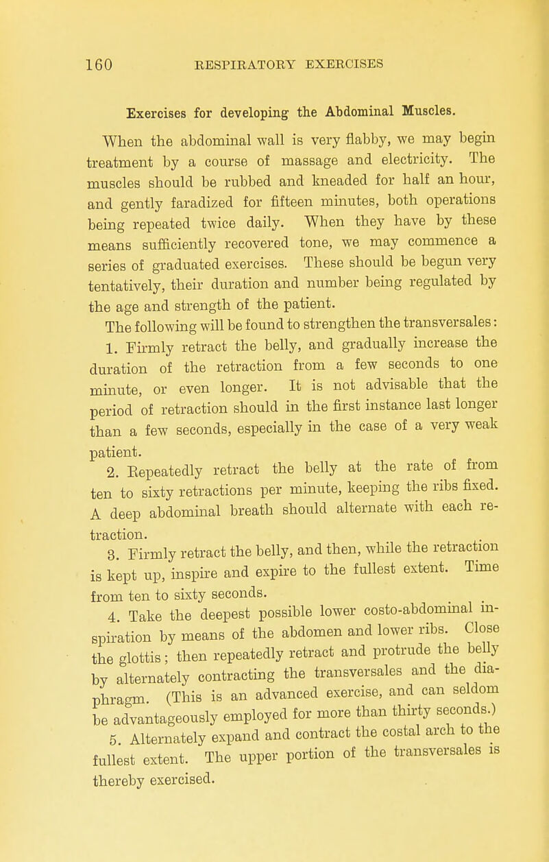Exercises for developing the Abdominal Muscles. When the abdominal wall is very flabby, we may begin treatment by a course of massage and electricity. The muscles should be rubbed and kneaded for half an hour, and gently faradized for fifteen minutes, both operations being repeated twice daily. When they have by these means sufficiently recovered tone, we may commence a series of graduated exercises. These should be begun very tentatively, their duration and number being regulated by the age and strength of the patient. The following will be found to strengthen the transversales: 1. Firmly retract the belly, and gradually increase the duration of the retraction from a few seconds to one minute, or even longer. It is not advisable that the period of retraction should in the first instance last longer than a few seconds, especially in the case of a very weak patient. 2. Eepeatedly retract the belly at the rate of from ten to sixty retractions per minute, keeping the ribs fixed. A deep abdominal breath should alternate with each re- traction. 3. Firmly retract the belly, and then, while the retraction is kept up, inspire and expire to the fullest extent. Time from ten to sixty seconds. 4. Take the deepest possible lower costo-abdominal in- spiration by means of the abdomen and lower ribs. Close the glottis; then repeatedly retract and protrude the belly by alternately contracting the transversales and the dia- phragm (This is an advanced exercise, and can seldom be advantageously employed for more than thirty seconds ) 5 Alternately expand and contract the costal arch to the fullest extent. The upper portion of the transversales is thereby exercised.