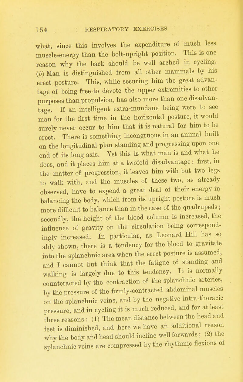 what, since this involves the expenditure of much less muscle-energy than the bolt-upright position. This is one reason why the back should be well arched in cycling. (6) Man is distinguished from all other mammals by his erect, posture. This, while securing him the great advan- tage of being free-to devote the upper extremities to other purposes than propulsion, has also more than one disadvan- tage. If an intelligent extra-mundane being were to see man for the first time in the horizontal posture, it would surely never occur to him that it is natural for him to be erect. There is something incongruous in an animal built on the longitudinal plan standing and progressing upon one end of its long axis. Yet this is what man is and what he does, and it places him at a twofold disadvantage: first, in the matter of progression, it leaves him with but two legs to walk with, and the muscles of these two, as already observed, have to expend a great deal of their energy in balancing the body, which from its upright posture is much more difficult to balance than in the case of the quadrupeds ; secondly, the height of the blood column is increased, the influence of gravity on the circulation being correspond- ingly increased. In particular, as Leonard Hill has so ably shown, there is a tendency for the blood to gravitate into the splanchnic area when the erect posture is assumed, and I cannot but think that the fatigue of standing and walking is largely due to this tendency. It is normally counteracted by the contraction of the splanchnic arteries, by the pressure of the firmly-contracted abdominal muscles on the splanchnic veins, and by the negative intra-thoracic pressure, and in cycling it is much reduced, and for at least three reasons : (1) The mean distance between the head and feet is diminished, and here we have an additional reason why the body and head should incline well forwards; (2) the splanchnic veins are compressed by the rhythmic flexions of