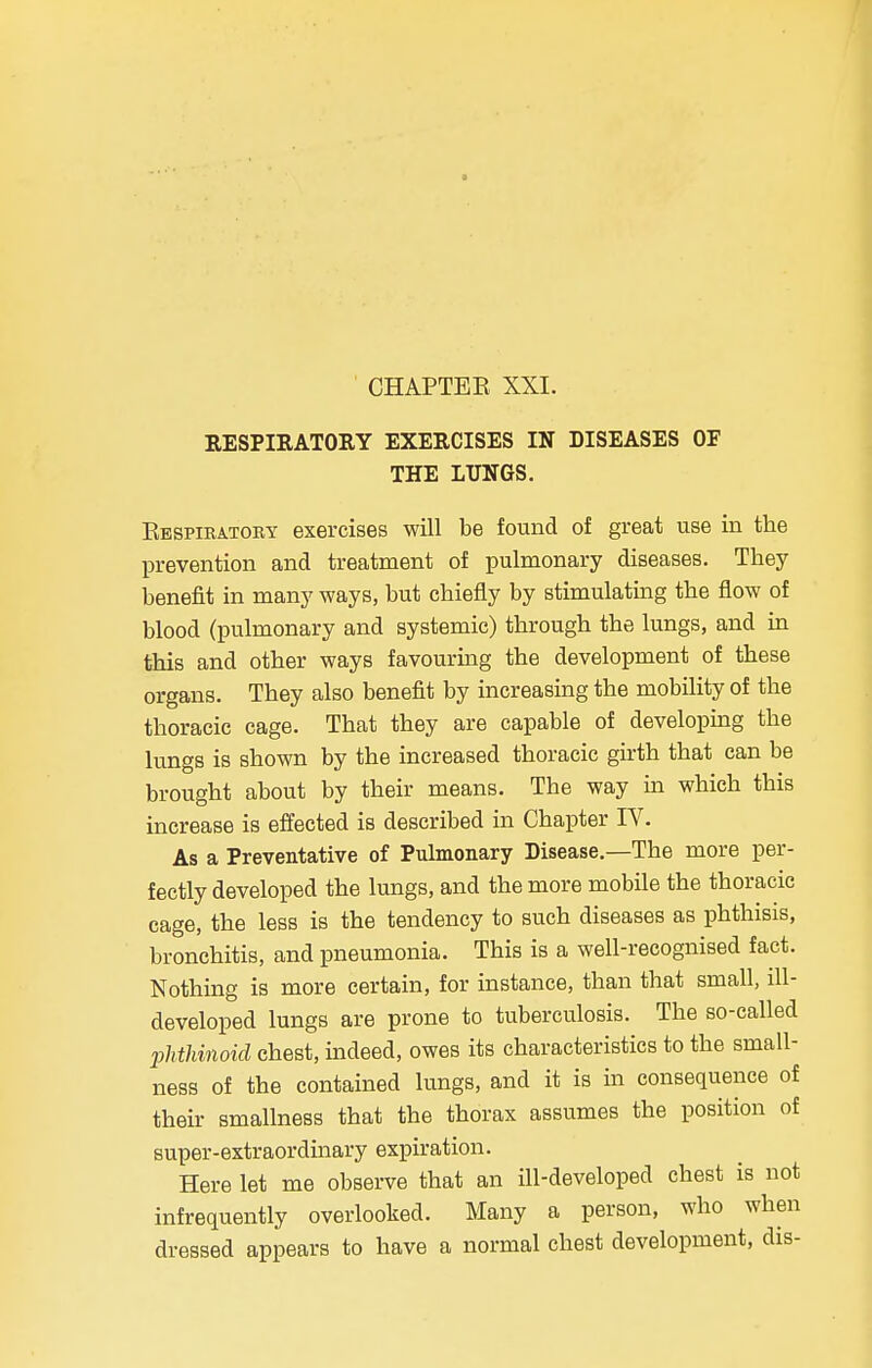 CHAPTER XXI. RESPIRATORY EXERCISES IN DISEASES OF THE LUNGS. Respiratory exercises will be found of great use in the prevention and treatment of pulmonary diseases. They benefit in many ways, but chiefly by stimulating the flow of blood (pulmonary and systemic) through the lungs, and in this and other ways favouring the development of these organs. They also benefit by increasing the mobility of the thoracic cage. That they are capable of developing the lungs is shown by the increased thoracic girth that can be brought about by their means. The way in which this increase is effected is described in Chapter IV. As a Preventative of Pulmonary Disease.—The more per- fectly developed the lungs, and the more mobile the thoracic cage, the less is the tendency to such diseases as phthisis, bronchitis, and pneumonia. This is a well-recognised fact. Nothing is more certain, for instance, than that small, ill- developed lungs are prone to tuberculosis. The so-called phthinoid chest, indeed, owes its characteristics to the small- ness of the contained lungs, and it is in consequence of their smallness that the thorax assumes the position of super-extraordinary expiration. Here let me observe that an ill-developed chest is not infrequently overlooked. Many a person, who when dressed appears to have a normal chest development, dis-