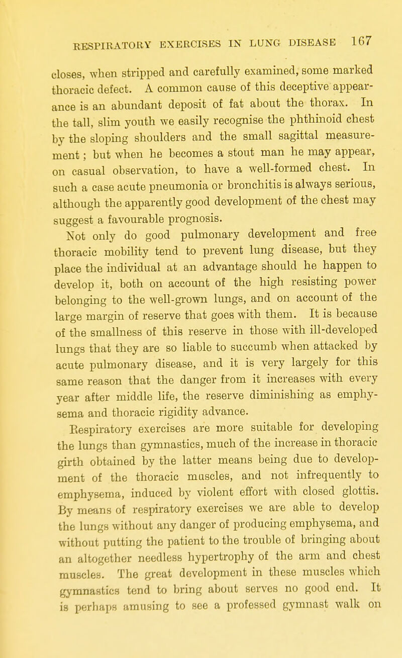 closes, when stripped and carefully examined, some marked thoracic defect. A common cause of this deceptive appear- ance is an abundant deposit of fat about the thorax. In the tall, slim youth we easily recognise the phthinoid chest by the sloping shoulders and the small sagittal measure- ment ; but when he becomes a stout man he may appear, on casual observation, to have a well-formed chest. In such a case acute pneumonia or bronchitis is always serious, although the apparently good development of the chest may suggest a favourable prognosis. Not only do good pulmonary development and free thoracic mobility tend to prevent lung disease, but they place the individual at an advantage should he happen to develop it, both on account of the high resisting power belonging to the well-grown lungs, and on account of the large margin of reserve that goes with them. It is because of the smallness of this reserve in those with ill-developed lungs that they are so liable to succumb when attacked by acute pulmonary disease, and it is very largely for this same reason that the danger from it increases with every year after middle life, the reserve diminishing as emphy- sema and thoracic rigidity advance. Respiratory exercises are more suitable for developing the lungs than gymnastics, much of the increase in thoracic girth obtained by the latter means being due to develop- ment of the thoracic muscles, and not infrequently to emphysema, induced by violent effort with closed glottis. By means of respiratory exercises we are able to develop the lungs without any danger of producing emphysema, and without putting the patient to the trouble of bringing about an altogether needless hypertrophy of the arm and chest muscles. The great development in these muscles which gymnastics tend to bring about serves no good end. It is perhaps amusing to see a professed gymnast walk on