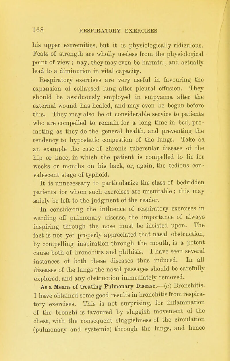 his upper extremities, but it is physiologically ridiculous. Feats of strength are wholly useless from the physiological point of view ; nay, they may even be harmful, and actually lead to a diminution in vital capacity. Eespiratory exercises are very useful in favouring the expansion of collapsed lung after pleural effusion. They should be assiduously employed in empyema after the external wound has healed, and may even be begun before this. They may also be of considerable service to patients who are compelled to remain for a long time in bed, pro- moting as they do the general health, and preventing the tendency to hypostatic congestion of the lungs. Take as, an example the case of chronic tubercular disease of the hip or knee, in which the patient is compelled to lie for weeks or months on his back, or, again, the tedious con- valescent stage of typhoid. It is unnecessary to particularize the class of bedridden patients for whom such exercises are unsuitable ; this may safely be left to the judgment of the reader. In considering the influence of respiratory exercises in warding off pulmonary disease, the importance of always inspiring through the nose must be insisted upon. The fact is not yet properly appreciated that nasal obstruction, by compelling inspiration through the mouth, is a potent cause both of bronchitis and phthisis. I have seen several instances of both these diseases thus induced. In all diseases of the lungs the nasal passages should be carefully explored, and any obstruction immediately removed. As a Means of treating Pulmonary Disease.—(a) Bronchitis. I have obtained some good results in bronchitis from respira- tory exercises. This is not surprising, for inflammation of the bronchi is favoured by sluggish movement of the chest, with the consequent sluggishness of the circulation (pulmonary and systemic) through the lungs, and hence