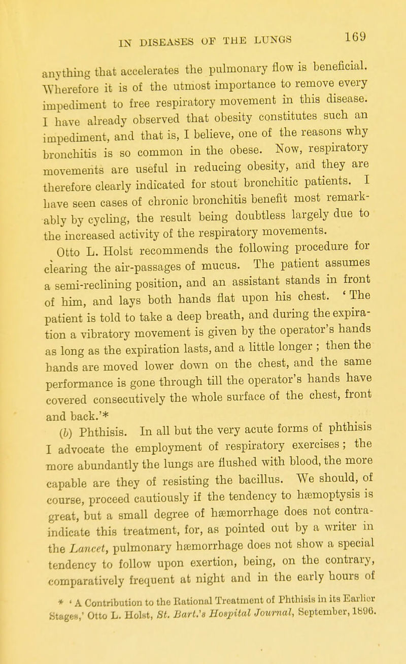 anything that accelerates the pulmonary flow is beneficial. Wherefore it is of the utmost importance to remove every impediment to free respiratory movement in this disease. I have already observed that obesity constitutes such an impediment, and that is, I believe, one of the reasons why bronchitis is so common in the obese. Now, respiratory movements are useful in reducing obesity, and they are therefore clearly indicated for stout bronchitic patients. I have seen cases of chronic bronchitis benefit most remark- ably by cycling, the result being doubtless largely due to the increased activity of the respiratory movements. Otto L. Hoist recommends the following procedure for clearing the air-passages of mucus. The patient assumes a semi-reclining position, and an assistant stands in front of him, and lays both hands flat upon his chest. ' The patient is told to take a deep breath, and during the expira- tion a vibratory movement is given by the operator's hands as long as the expiration lasts, and a little longer ; then the bands are moved lower down on the chest, and the same performance is gone through till the operator's hands have covered consecutively the whole surface of the chest, front and back.'* (b) Phthisis. In all but the very acute forms of phthisis I advocate the employment of respiratory exercises ; the more abundantly the lungs are flushed with blood, the more capable are they of resisting the bacillus. We should, of course, proceed cautiously if the tendency to haemoptysis is great, but a small degree of hemorrhage does not contra- indicate this treatment, for, as pointed out by a writer in the Lancet, pulmonary hemorrhage does not show a special tendency to follow upon exertion, being, on the contrary, comparatively frequent at night and in the early hours of * * A Contribution to the Rational Treatment of Phthisis in its Earlier Stages,' Otto L. Hoist, 8t. Bart.'s Hospital Journal, September, 1896.