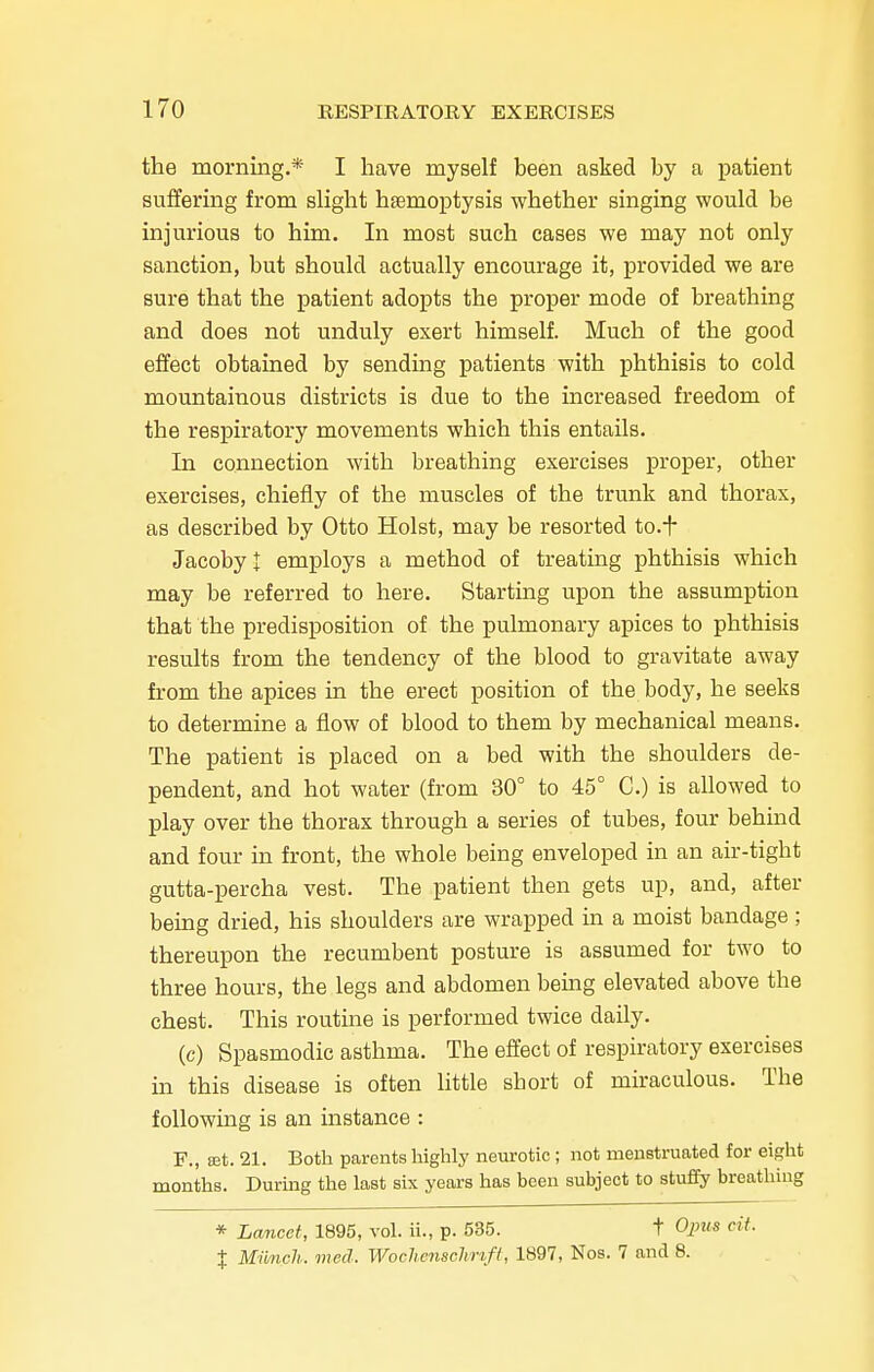 the morning.* I have myself been asked by a patient suffering from slight haemoptysis whether singing would be injurious to him. In most such cases we may not only sanction, but should actually encourage it, provided we are sure that the patient adopts the proper mode of breathing and does not unduly exert himself. Much of the good effect obtained by sending patients with phthisis to cold mountainous districts is due to the increased freedom of the respiratory movements which this entails. In connection with breathing exercises proper, other exercises, chiefly of the muscles of the trunk and thorax, as described by Otto Hoist, may be resorted to.f Jacobyt employs a method of treating phthisis which may be referred to here. Starting upon the assumption that the predisposition of the pulmonary apices to phthisis results from the tendency of the blood to gravitate away from the apices in the erect position of the body, he seeks to determine a flow of blood to them by mechanical means. The patient is placed on a bed with the shoulders de- pendent, and hot water (from 30° to 45° C.) is allowed to play over the thorax through a series of tubes, four behind and four in front, the whole being enveloped in an air-tight gutta-percha vest. The patient then gets up, and, after being dried, his shoulders are wrapped in a moist bandage ; thereupon the recumbent posture is assumed for two to three hours, the legs and abdomen being elevated above the chest. This routine is performed twice daily. (c) Spasmodic asthma. The effect of respiratory exercises in this disease is often little sbort of miraculous. The following is an instance : F., rot. 21. Both parents highly neurotic ; not menstruated for eight months. During the last six years has been subject to stuffy breathing * Lancet, 1895, vol. ii., p. 535. t Opus cit. % Munch, med. Wochenschrift, 1897, Nos. 7 and 8.