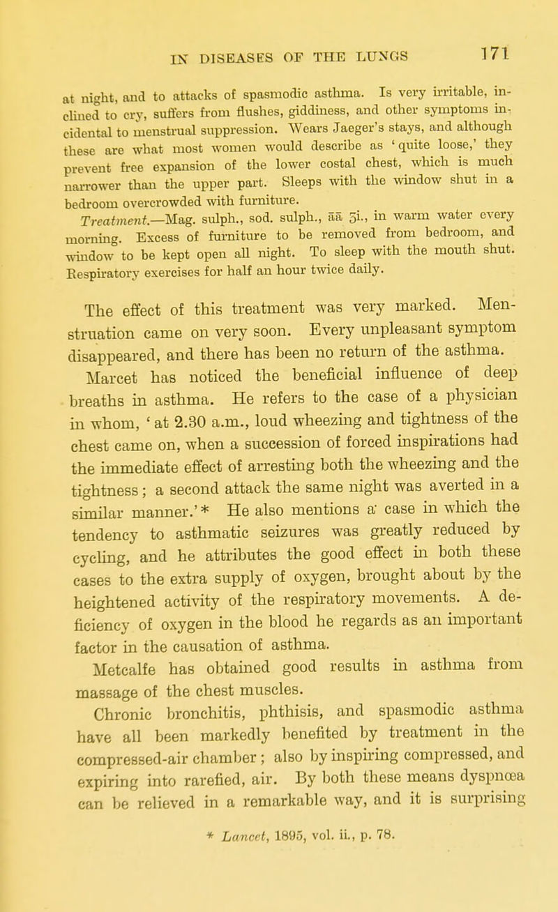 at night, and to attacks of spasmodic asthma. Is very irritable, in- clined to cry, suffers from flushes, giddiness, and other symptoms in- cidental to menstrual suppression. Wears Jaeger's stays, and although these are what most women would describe as 'quite loose,' they prevent free expansion of the lower costal chest, which is much narrower than the upper part. Sleeps with the window shut in a bedroom overcrowded with furniture. Treatment.—Mag. sulph., sod. sulph., aa 5L, in warm water every morning. Excess of furniture to be removed from bedroom, and window to be kept open all night. To sleep with the mouth shut. Respiratory exercises for half an hour twice daily. The effect of this treatment was very marked. Men- struation came on very soon. Every unpleasant symptom disappeared, and there has been no return of the asthma. Marcet has noticed the beneficial influence of deep breaths in asthma. He refers to the case of a physician in whom, ' at 2.30 a.m., loud wheezing and tightness of the chest came on, when a succession of forced inspirations had the immediate effect of arresting both the wheezing and the tightness; a second attach the same night was averted in a similar manner.' * He also mentions a case in which the tendency to asthmatic seizures was greatly reduced by cycling, and he attributes the good effect in both these cases to the extra supply of oxygen, brought about by the heightened activity of the respiratory movements. A de- ficiency of oxygen in the blood he regards as an important factor in the causation of asthma. Metcalfe has obtained good results in asthma from massage of the chest muscles. Chronic bronchitis, phthisis, and spasmodic asthma have all been markedly benefited by treatment in the compressed-air chamber; also by inspiring compressed, and expiring into rarefied, air. By both these means dyspnoea can be relieved in a remarkable way, and it is surprising * Lancet, 1895, vol. ii., p. 78.