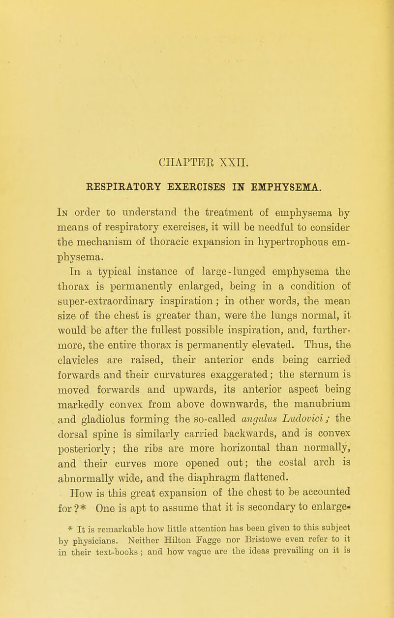 CHAPTER XXII. RESPIRATORY EXERCISES IN EMPHYSEMA. In order to understand the treatment of emphysema by means of respiratory exercises, it will be needful to consider the mechanism of thoracic expansion in hypertrophous em- physema. In a typical instance of large-lunged emphysema the thorax is permanently enlarged, being in a condition of super-extraordinary inspiration; in other words, the mean size of the chest is greater than, were the lungs normal, it would be after the fullest possible inspiration, and, further- more, the entire thorax is permanently elevated. Thus, the clavicles are raised, their anterior ends being carried forwards and their curvatures exaggerated; the sternum is moved forwards and upwards, its anterior aspect being markedly convex from above downwards, the manubrium and gladiolus forming the so-called angulus Ludovici; the dorsal spine is similarly carried backwards, and is convex posteriorly; the ribs are more horizontal than normally, and their curves more opened out; the costal arch is abnormally wide, and the diaphragm flattened. How is this great expansion of the chest to be accounted for?* One is apt to assume that it is secondary to enlarge- * It is remarkable how little attention has been given to this subject by physicians. Neither Hilton Fagge nor Bristowe even refer to it in their text-books; and how vague are the ideas prevailing on it is