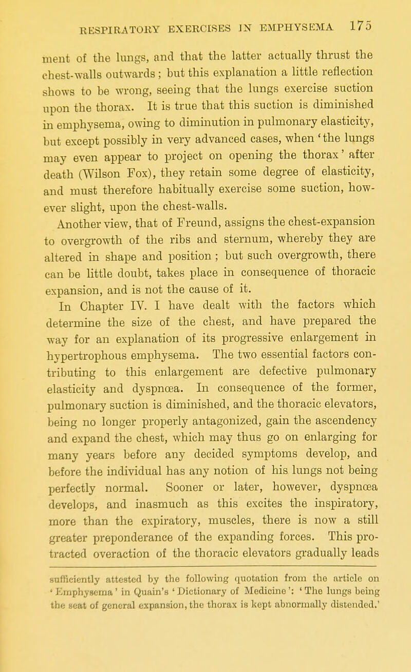 ment of the lungs, and that the latter actually thrust the chest-walls outwards ; but this explanation a little reflection shows to be wrong, seeing that the lungs exercise suction upon the thorax. It is true that this suction is diminished in emphysema, owing to diminution in pulmonary elasticity, but except possibly in very advanced cases, when 'the lungs may even appear to project on opening the thorax' after death (Wilson Fox), they retain some degree of elasticity, and must therefore habitually exercise some suction, how- ever slight, upon the chest-walls. Another view, that of Freund, assigns the chest-expansion to overgrowth of the ribs and sternum, whereby they are altered in shape and position; but such overgrowth, there can be little doubt, takes place in consequence of thoracic expansion, and is not the cause of it. In Chapter IV. I have dealt with the factors which determine the size of the chest, and have prepared the way for an explanation of its progressive enlargement in hypertrophous emphysema. The two essential factors con- tributing to this enlargement are defective pulmonary elasticity and dyspnoea. In consequence of the former, pulmonary suction is diminished, and the thoracic elevators, being no longer properly antagonized, gain the ascendency and expand the chest, which may thus go on enlarging for many years before any decided symptoms develop, and before the individual has any notion of his lungs not being perfectly normal. Sooner or later, however, dyspnoea develops, and inasmuch as this excites the inspiratory, more than the expiratory, muscles, there is now a still greater preponderance of the expanding forces. This pro- tracted overaction of the thoracic elevators gradually leads sufficiently attested by the following quotation from the article on ' Emphysema' in Quain's ' Dictionary of Medicine': ' The lungs being the seat of general expansion, the thorax is kept abnormally distended.'