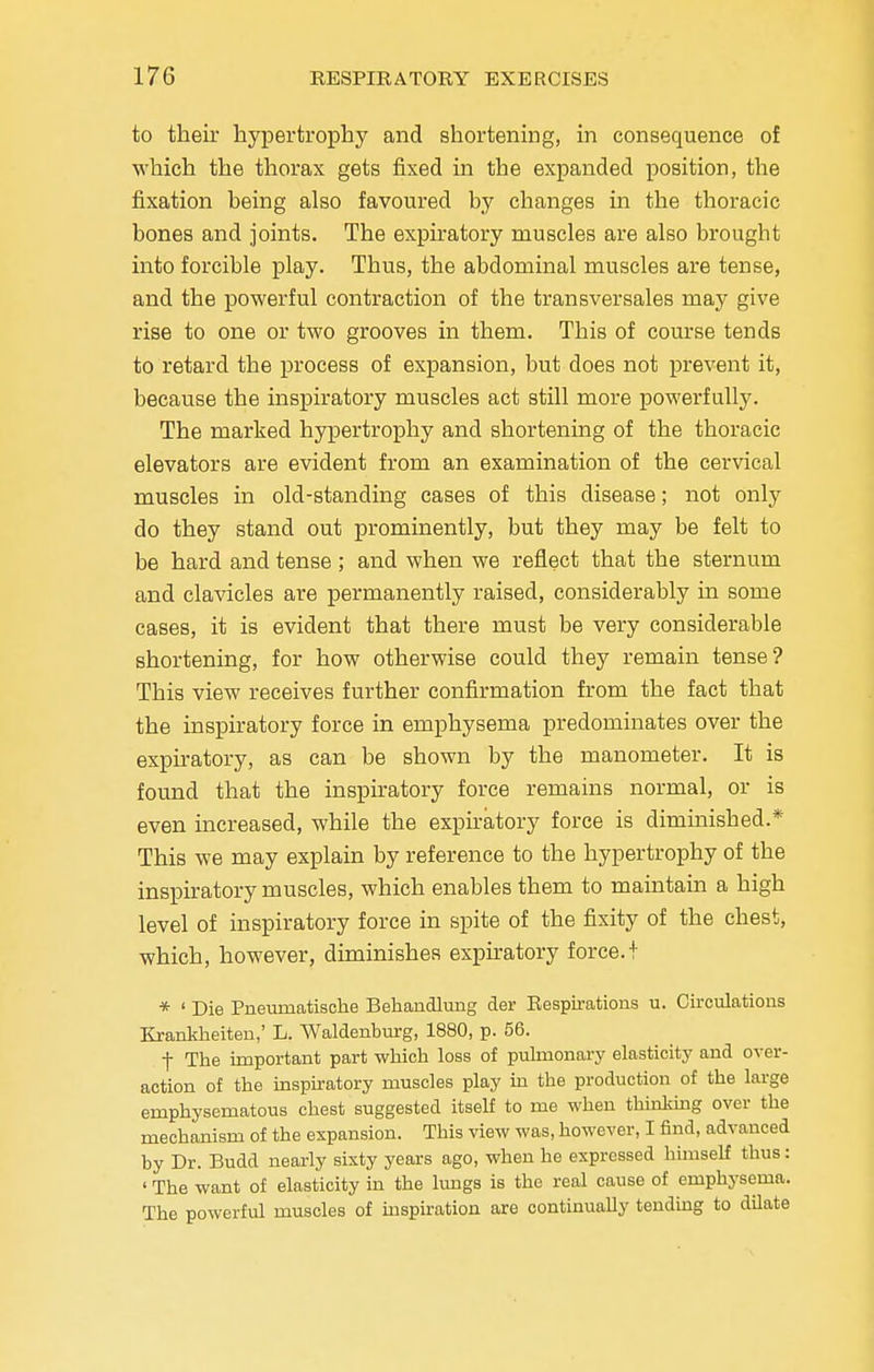 to their hypertrophy and shortening, in consequence of which the thorax gets fixed in the expanded position, the fixation being also favoured by changes in the thoracic bones and joints. The expiratory muscles are also brought into forcible play. Thus, the abdominal muscles are tense, and the powerful contraction of the transversales may give rise to one or two grooves in them. This of course tends to retard the process of expansion, but does not prevent it, because the inspiratory muscles act still more powerfully. The marked hypertrophy and shortening of the thoracic elevators are evident from an examination of the cervical muscles in old-standing cases of this disease; not only do they stand out prominently, but they may be felt to be hard and tense; and when we reflect that the sternum and clavicles are permanently raised, considerably in some cases, it is evident that there must be very considerable shortening, for how otherwise could they remain tense? This view receives further confirmation from the fact that the inspiratory force in emphysema predominates over the expiratory, as can be shown by the manometer. It is found that the inspiratory force remains normal, or is even increased, while the expiratory force is diminished.* This we may explain by reference to the hypertrophy of the inspiratory muscles, which enables them to maintain a high level of inspiratory force in spite of the fixity of the chest, which, however, diminishes expiratory force.I * ' Die Pneurnatisehe Behandlung der Respirations u. Circulations Krankheiten,' L. Waldenburg, 1880, p. 56. f The important part which loss of pulmonary elasticity and over- action of the inspiratory muscles play in the production of the large emphysematous chest suggested itself to me when thinking over the mechanism of the expansion. This view was, however, I find, advanced by Dr. Budd nearly sixty years ago, when he expressed himself thus: ' The want of elasticity in the lungs is the real cause of emphysema. The powerful muscles of inspiration are continually tending to dilate