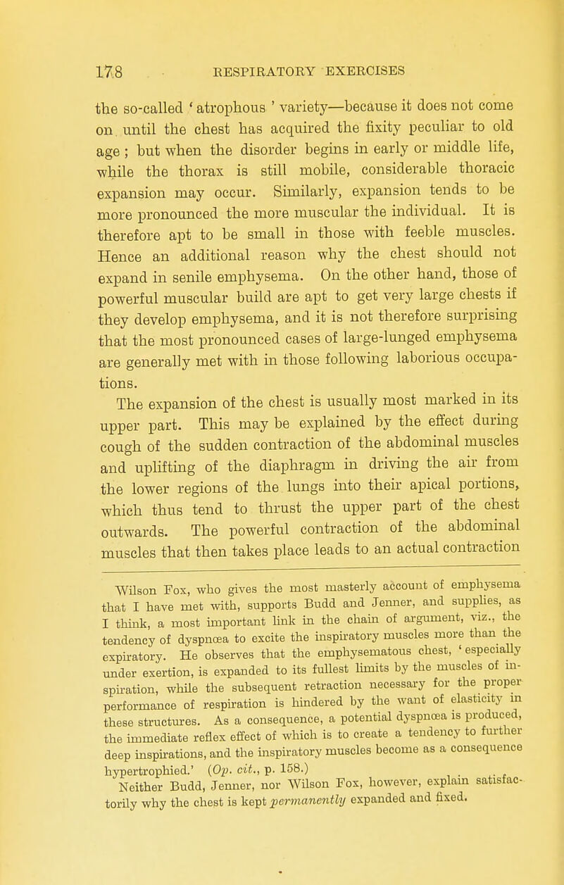 the so-called ' atrophous ' variety—because it does not come on. until the chest has acquired the fixity peculiar to old age ; but when the disorder begins in early or middle life, •while the thorax is still mobile, considerable thoracic expansion may occur. Similarly, expansion tends to be more pronounced the more muscular the individual. It is therefore apt to be small in those with feeble muscles. Hence an additional reason why the chest should not expand in senile emphysema. On the other hand, those of powerful muscular build are apt to get very large chests if they develop emphysema, and it is not therefore surprising that the most pronounced cases of large-lunged emphysema are generally met with in those following laborious occupa- tions. The expansion of the chest is usually most marked in its upper part. This may be explained by the effect during cough of the sudden contraction of the abdominal muscles and uplifting of the diaphragm in driving the air from the lower regions of the lungs into their apical portions, which thus tend to thrust the upper part of the chest outwards. The powerful contraction of the abdominal muscles that then takes place leads to an actual contraction Wilson Fox, who gives the most masterly account of emphysema that I have met with, supports Budd and Jenner, and supplies, as I think, a most important link in the chain of argument, viz., the tendency of dyspnoea to excite the inspiratory muscles more than the expiratory. He observes that the emphysematous chest, ' especially under exertion, is expanded to its fullest limits by the muscles of in- spiration, while the subsequent retraction necessary for the proper performance of respiration is hindered by the want of elasticity in these structures. As a consequence, a potential dyspnoea is produced, the immediate reflex effect of which is to create a tendency to further deep inspirations, and the inspiratory muscles become as a consequence hypertrophied.' (Op. cit., p. 158.) Neither Budd, Jenner, nor Wilson Fox, however, explain satisfac- torily why the chest is kept permanently expanded and fixed.