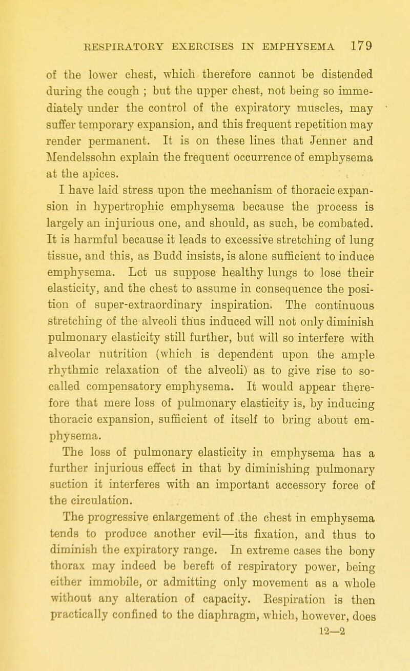 of the lower chest, which therefore cannot be distended during the cough ; but the upper chest, not being so imme- diately under the control of the expiratory muscles, may suffer temporary expansion, and this frequent repetition may render permanent. It is on these lines that Jenner and Mendelssohn explain the frequent occurrence of emphysema at the apices. I have laid stress upon the mechanism of thoracic expan- sion in hypertrophic emphysema because the process is largely an injurious one, and should, as such, be combated. It is harmful because it leads to excessive stretching of lung tissue, and this, as Budd insists, is alone sufficient to induce emphysema. Let us suppose healthy lungs to lose their elasticity, and the chest to assume in consequence the posi- tion of super-extraordinary inspiration. The continuous stretching of the alveoli thus induced will not only diminish pulmonary elasticity still further, but will so interfere with alveolar nutrition (which is dependent upon the ample rhythmic relaxation of the alveoli) as to give rise to so- called compensatory emphysema. It would appear there- fore that mere loss of pulmonary elasticity is, by inducing thoracic expansion, sufficient of itself to bring about em- physema. The loss of pulmonary elasticity in emphysema has a further injurious effect in that by diminishing pulmonary suction it interferes with an important accessory force of the circulation. The progressive enlargement of the chest in emphysema tends to produce another evil—its fixation, and thus to diminish the expiratory range. In extreme cases the bony thorax may indeed be bereft of respiratory power, being either immobile, or admitting only movement as a whole without any alteration of capacity. Respiration is then practically confined to the diaphragm, which, however, does 12—2