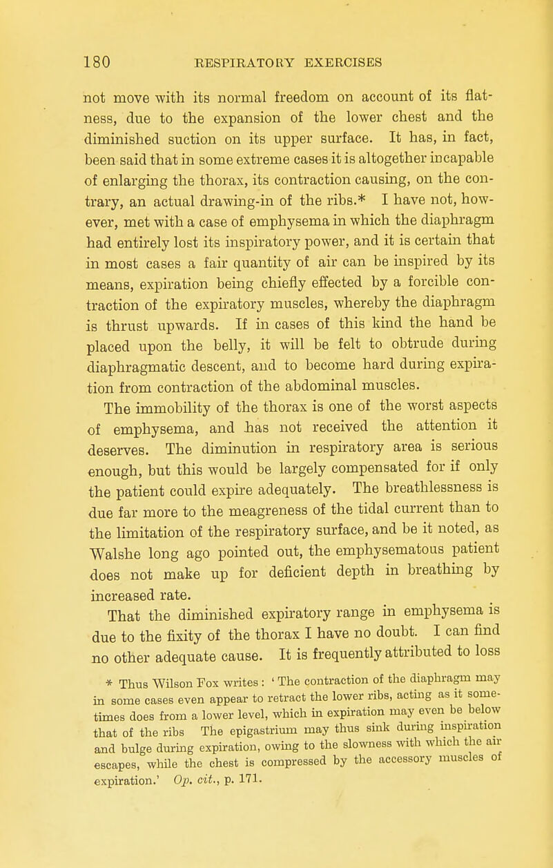 not move with its normal freedom on account of its flat- ness, due to the expansion of the lower chest and the diminished suction on its upper surface. It has, in fact, been said that in some extreme cases it is altogether incapable of enlarging the thorax, its contraction causing, on the con- trary, an actual drawing-in of the ribs.* I have not, how- ever, met with a case of emphysema in which the diaphragm had entirely lost its inspiratory power, and it is certain that in most cases a fair quantity of air can be inspired by its means, expiration being chiefly effected by a forcible con- traction of the expiratory muscles, whereby the diaphragm is thrust upwards. If in cases of this kind the hand be placed upon the belly, it will be felt to obtrude during diaphragmatic descent, and to become hard during expira- tion from contraction of the abdominal muscles. The immobility of the thorax is one of the worst aspects of emphysema, and has not received the attention it deserves. The diminution in respiratory area is serious enough, but this would be largely compensated for if only the patient could expire adequately. The breathlessness is due far more to the meagreness of the tidal current than to the limitation of the respiratory surface, and be it noted, as Walshe long ago pointed out, the emphysematous patient does not make up for deficient depth in breathing by increased rate. That the diminished expiratory range in emphysema is due to the fixity of the thorax I have no doubt. I can find no other adequate cause. It is frequently attributed to loss * Thus Wilson Fox writes : ' The contraction of the diaphragm may in some cases even appear to retract the lower ribs, acting as it some- times does from a lower level, which in expiration may even be below that of the ribs The epigastrium may thus sink during inspiration and bulge during expiration, owing to the slowness with which the air escapes, while the chest is compressed by the accessory muscles of expiration.' Op. cit., p. 171.
