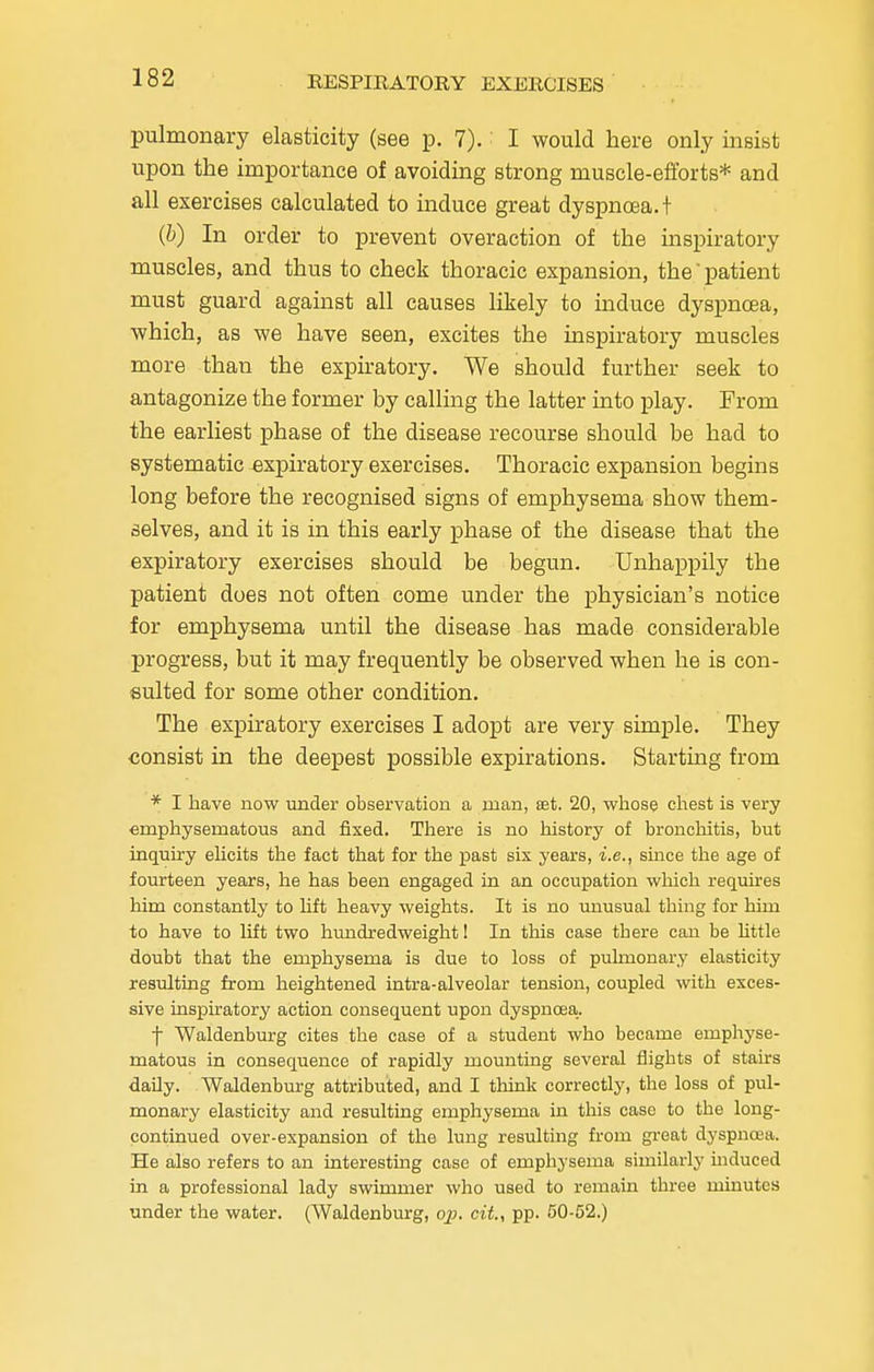 pulmonary elasticity (see p. 7).: I would here only insist upon the importance of avoiding strong muscle-efforts* and all exercises calculated to induce great dyspnoea.! (b) In order to prevent overaction of the inspiratory muscles, and thus to check thoracic expansion, the' patient must guard against all causes likely to induce dyspnoea, which, as we have seen, excites the inspiratory muscles more than the expiratory. We should further seek to antagonize the former by calling the latter into play. From the earliest phase of the disease recourse should be had to systematic expiratory exercises. Thoracic expansion begins long before the recognised signs of emphysema show them- selves, and it is in this early phase of the disease that the expiratory exercises should be begun. Unhappily the patient does not often come under the physician's notice for emphysema until the disease has made considerable progress, but it may frequently be observed when he is con- sulted for some other condition. The expiratory exercises I adopt are very simple. They consist in the deepest possible expirations. Starting from * I have now under observation a man, set. 20, whose chest is very emphysematous and fixed. There is no history of bronchitis, but inquiry elicits the fact that for the past six years, i.e., since the age of fourteen years, he has been engaged in an occupation which requires him constantly to lift heavy weights. It is no unusual thing for him to have to lift two hundredweight! In this case there can be little doubt that the emphysema is due to loss of pulmonary elasticity resulting from heightened intra-alveolar tension, coupled with exces- sive inspiratory action consequent upon dyspnoea.. f Waldenburg cites the case of a student who became emphyse- matous in consequence of rapidly mounting several flights of stairs daily. Waldenburg attributed, and I think correctly, the loss of pul- monary elasticity and resulting emphysema in this case to the long- continued over-expansion of the lung resulting from great dyspnoea. He also refers to an interesting case of emphysema similarly induced in a professional lady swimmer who used to remain three minutes under the water. (Waldenburg, op. cit, pp. 50-52.)