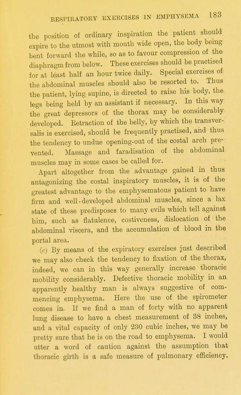 the position of ordinary inspiration the patient should expire to the utmost with mouth wide open, the hody heing bent forward the while, so as to favour compression of the diaphragm from below. These exercises should be practised for at least half an hour twice daily. Special exercises of the abdominal muscles should also be resorted to. Thus the patient, lying supine, is directed to raise his body, the legs being held by an assistant if necessary. In this way the great depressors of the thorax may be considerably developed. Retraction of the belly, by which the transver- salis is exercised, should be frequently practised, and thus the tendency to undue opening-out of the costal arch pre- vented. Massage and faradisation of the abdominal muscles may in some cases be called for. Apart altogether from the advantage gained in thus antagonizing the costal inspiratory muscles, it is of the greatest advantage to the emphysematous patient to have firm and well - developed abdominal muscles, since a lax state of these predisposes to many evils which tell against him, such as flatulence, costiveness, dislocation of the abdominal viscera, and the accumulation of blood in the portal area. (c) By means of the expiratory exercises just described we may also check the tendency to fixation of the thorax, indeed, we can in this way generally increase thoracic mobility considerably. Defective thoracic mobility in an apparently healthy man is always suggestive of com- mencing emphysema. Here the use of the spirometer comes in. If we find a man of forty with no apparent lung disease to have a chest measurement of 38 inches, and a vital capacity of only 230 cubic inches, we may be pretty sure that he is on the road to emphysema. I would utter a word of caution against the assumption that thoracic girth is a safe measure of pulmonary efficiency.