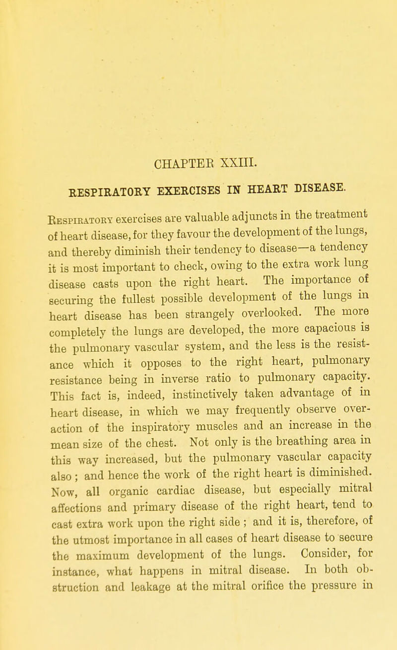 RESPIRATORY EXERCISES IN HEART DISEASE. Respiratory exercises are valuable adjuncts in the treatment of heart disease, for they favour the development of the lungs, and thereby diminish their tendency to disease—a tendency it is most important to check, owing to the extra work lung disease casts upon the right heart. The importance of securing the fullest possible development of the lungs in heart disease has been strangely overlooked. The more completely the lungs are developed, the more capacious is the pulmonary vascular system, and the less is the resist- ance which it opposes to the right heart, pulmonary resistance being in inverse ratio to pulmonary capacity. This fact is, indeed, instinctively taken advantage of in heart disease, in which we may frequently observe over- action of the inspiratory muscles and an increase in the mean size of the chest. Not only is the breathing area in this way increased, but the pulmonary vascular capacity also ; and hence the work of the right heart is diminished. Now, all organic cardiac disease, but especially mitral affections and primary disease of the right heart, tend to cast extra work upon the right side ; and it is, therefore, of the utmost importance in all cases of heart disease to secure the maximum development of the lungs. Consider, for instance, what happens in mitral disease. In both ob- struction and leakage at the mitral orifice the pressure in