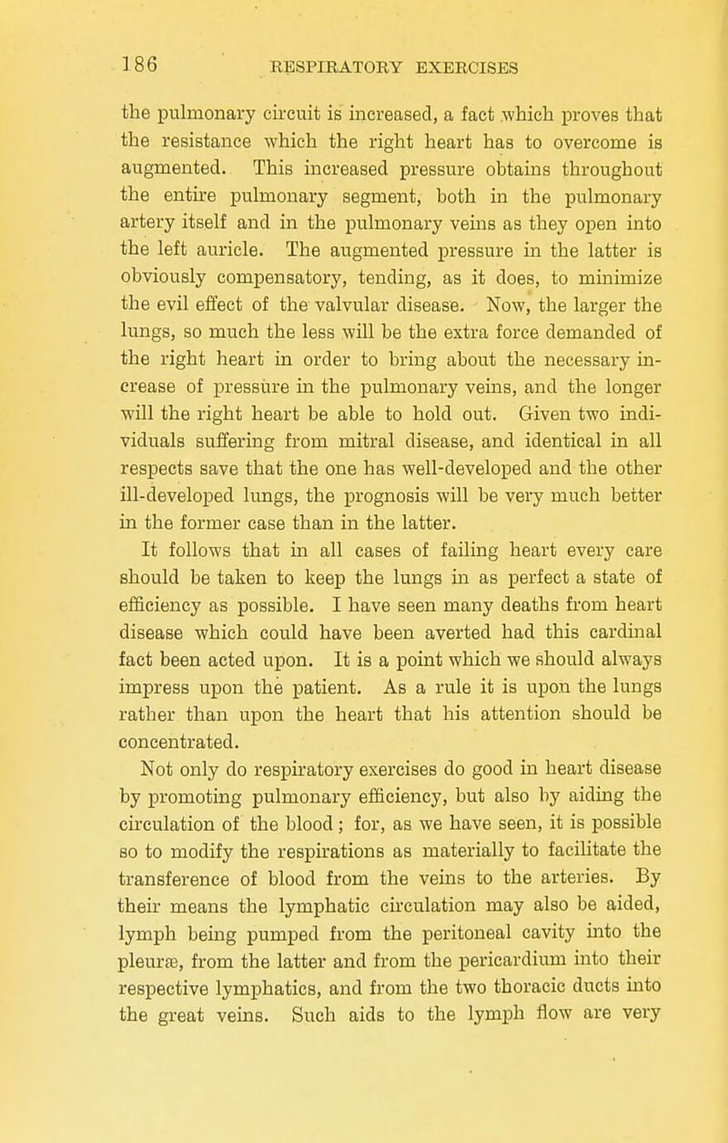 the pulmonary circuit is increased, a fact .which proves that the resistance which the right heart has to overcome is augmented. This increased pressure obtains throughout the entire pulmonary segment, both in the pulmonary artery itself and in the pulmonary veins as they open into the left auricle. The augmented pressure in the latter is obviously compensatory, tending, as it does, to minimize the evil effect of the valvular disease. Now, the larger the lungs, so much the less will be the extra force demanded of the right heart in order to bring about the necessary in- crease of pressure in the pulmonary veins, and the longer will the right heart be able to hold out. Given two indi- viduals suffering from mitral disease, and identical in all respects save that the one has well-developed and the other ill-developed lungs, the prognosis will be very much better in the former case than in the latter. It follows that in all cases of failing heart every care should be taken to keep the lungs in as perfect a state of efficiency as possible. I have seen many deaths from heart disease which could have been averted had this cardinal fact been acted upon. It is a point which we should always impress upon the patient. As a rule it is upon the lungs rather than upon the heart that his attention should be concentrated. Not only do respiratory exercises do good in heart disease by promoting pulmonary efficiency, but also by aiding the circulation of the blood; for, as we have seen, it is possible so to modify the respirations as materially to facilitate the transference of blood from the veins to the arteries. By their means the lymphatic circulation may also be aided, lymph being pumped from the peritoneal cavity into the pleurae, from the latter and from the pericardium into their respective lymphatics, and from the two thoracic ducts into the great veins. Such aids to the lymph flow are very