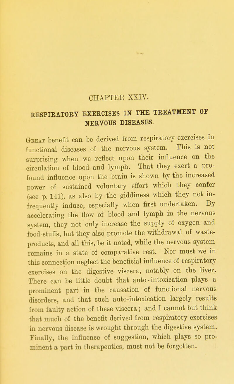 RESPIRATORY EXERCISES IN THE TREATMENT OF NERVOUS DISEASES. Great benefit can be derived from respiratory exercises in functional diseases of tbe nervous system. This is not surprising when we reflect upon their influence on the circulation of blood and lymph. That they exert a pro- found influence upon the brain is shown by the increased power of sustained voluntary effort which they confer (see p. 141), as also by the giddiness which they not in- frequently induce, especially when first undertaken. By accelerating the flow of blood and lymph in the nervous system, they not only increase the supply of oxygen and food-stuffs, but they also promote the withdrawal of waste- products, and all this, be it noted, while the nervous system remains in a state of comparative rest. Nor must we in this connection neglect the beneficial influence of respiratory exercises on the digestive viscera, notably on the liver. There can be little doubt that auto - intoxication plays a prominent part in the causation of functional nervous disorders, and that such auto-intoxication largely results from faulty action of these viscera; and I cannot but think that much of the benefit derived from respiratory exercises in nervous disease is wrought through the digestive system. Finally, the influence of suggestion, which plays so pro- minent a part in therapeutics, must not be forgotten.