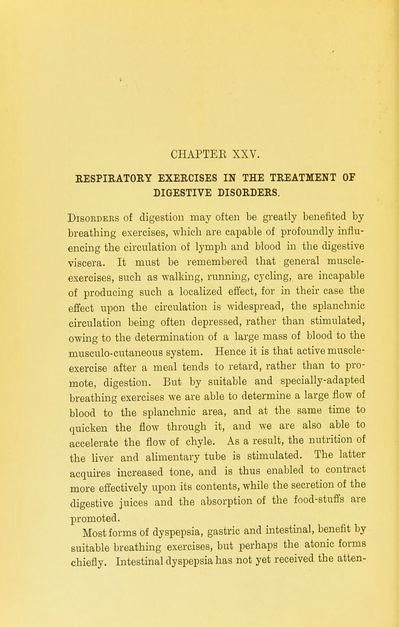 RESPIRATORY EXERCISES IN THE TREATMENT OF DIGESTIVE DISORDERS. Disorders of digestion may often be greatly benefited by breatbing exercises, which are capable of profoundly influ- encing tbe circulation of lymph and blood in the digestive viscera. It must be remembered that general muscle- exercises, such as walking, running, cycling, are incapable of producing such a localized effect, for in their case the effect upon the circulation is widespread, the splanchnic circulation being often depressed, rather than stimulated, owing to the determination of a large mass of blood to the musculo-cutaneous system. Hence it is that active muscle- exercise after a meal tends to retard, rather than to pro- mote, digestion. But by suitable and specially-adapted breathing exercises we are able to determine a large flow of blood to the splanchnic area, and at the same time to quicken the flow through it, and we are also able to accelerate the flow of chyle. As a result, the nutrition of the liver and alimentary tube is stimulated. The latter acquires increased tone, and is thus enabled to contract more effectively upon its contents, while the secretion of the digestive juices and the absorption of the food-stuffs are promoted. Most forms of dyspepsia, gastric and intestinal, benefit by suitable breathing exercises, but perhaps the atonic forms chiefly. Intestinal dyspepsia has not yet received the atten-