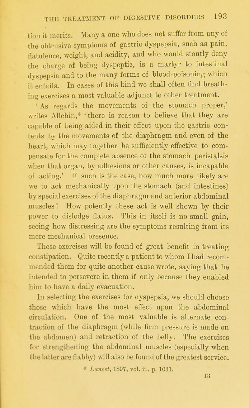 tion it merits. Many a one who does not suffer from any of the obtrusive symptoms of gastric dyspepsia, such as pain, flatulence, weight, and acidity, and who would stoutly deny the charge of being dyspeptic, is a martyr to intestinal dyspepsia and to the many forms of blood-poisoning which it entails. In cases of this kind we shall often find breath- ing exercises a most valuable adjunct to other treatment. ' As regards the movements of the stomach proper,' writes Allchin,* 'there is reason to believe that they are capable of being aided in their effect upon the gastric con- tents by the movements of the diaphragm and even of the heart, which may together be sufficiently effective to com- pensate for the complete absence of the stomach peristalsis when that organ, by adhesions or other causes, is incapable of acting.' If such is the case, how much more likely are we to act mechanically upon the stomach (and intestines) by special exercises of the diaphragm and anterior abdominal muscles! How potently these act is well shown by their power to dislodge flatus. This in itself is no small gain, seeing how distressing are the symptoms resulting from its mere mechanical presence. These exercises will be found of great benefit in treating constipation. Quite recently a patient to whom I had recom- mended them for quite another cause wrote, saying that he intended to persevere in them if only because they enabled him to have a daily evacuation. In selecting the exercises for dyspepsia, we should choose those which have the most effect upon the abdominal circulation. One of the most valuable is alternate con- traction of the diaphragm (while firm pressure is made on the abdomen) and retraction of the belly. The exercises for strengthening the abdominal muscles (especially when the latter are flabby) will also be found of the greatest service. * Lancet, 1897, vol. ii., p. 1031. 13