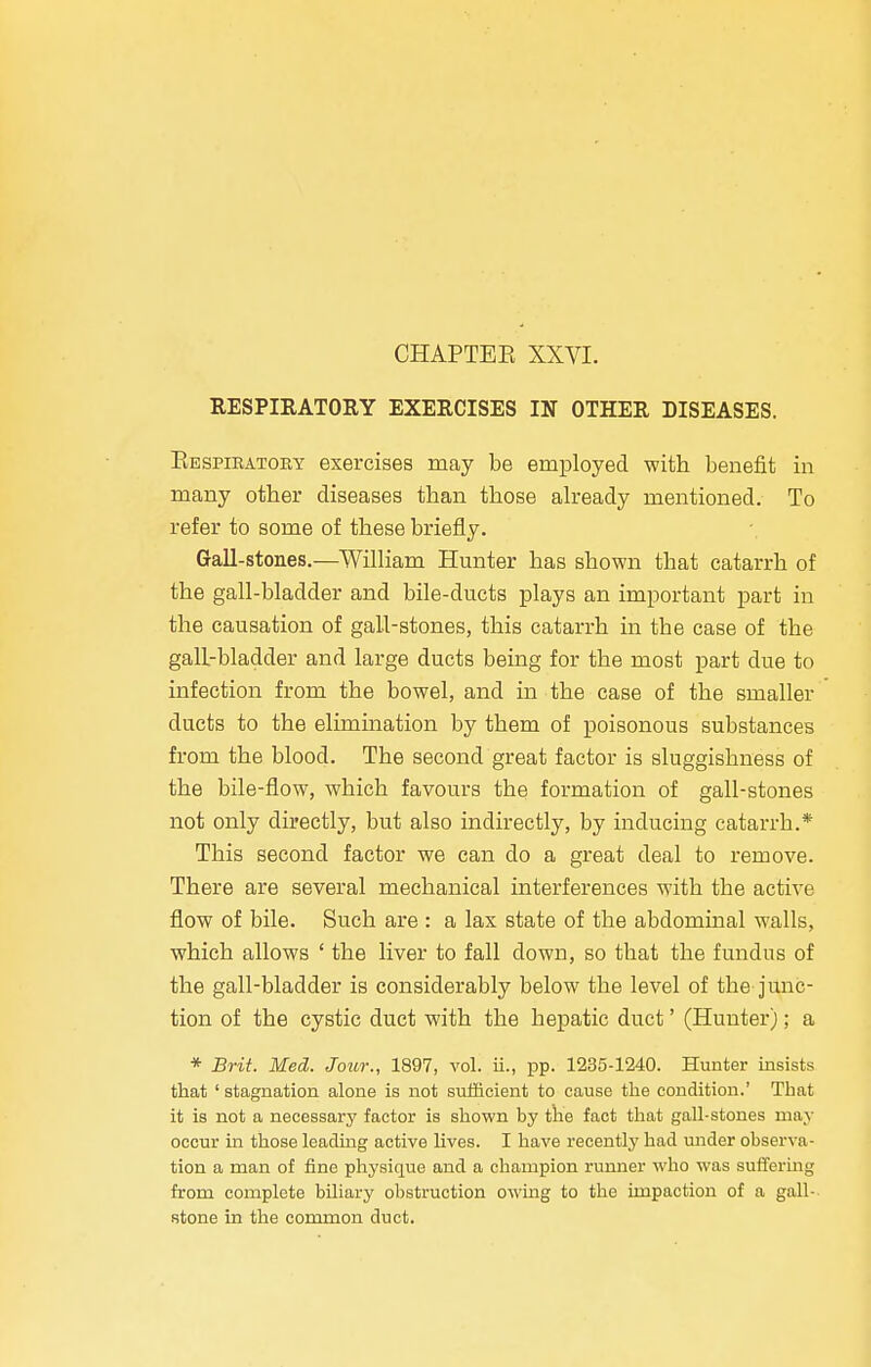 RESPIRATORY EXERCISES IN OTHER DISEASES. Bespiratory exercises may be employed with benefit in many other diseases than those already mentioned. To refer to some of these briefly. Gall-stones.—William Hunter has shown that catarrh of the gall-bladder and bile-ducts plays an important part in the causation of gall-stones, this catarrh in the case of the gall-bladder and large ducts being for the most part due to infection from the bowel, and in the case of the smaller ducts to the elimination by them of poisonous substances from the blood. The second great factor is sluggishness of the bile-flow, which favours the formation of gall-stones not only directly, but also indirectly, by inducing catarrh.* This second factor we can do a great deal to remove. There are several mechanical interferences with the active flow of bile. Such are : a lax state of the abdominal walls, which allows ' the liver to fall down, so that the fundus of the gall-bladder is considerably below the level of the junc- tion of the cystic duct with the hepatic duct' (Hunter); a * Brit. Med. Jour., 1897, vol. ii., pp. 1235-1240. Hunter insists that 1 stagnation alone is not sufficient to cause the condition.' That it is not a necessary factor is shown by the fact that gall-stones may occur in those leading active lives. I have recently had under observe ■ tion a man of fine physique and a champion runner who was suffering from complete biliary obstruction owing to the impaction of a gall- stone in the common duct.