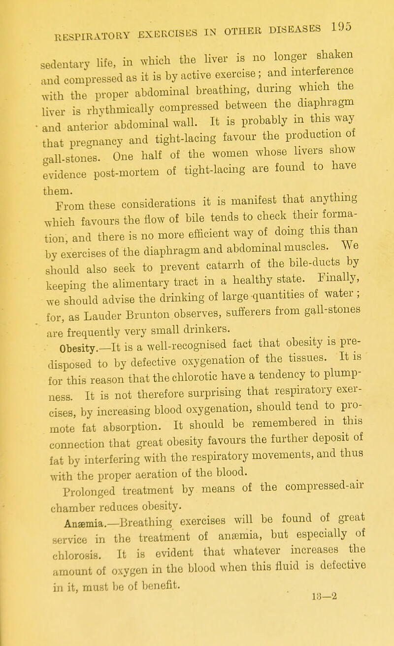 sedentary life, in which the liver is no longer shaken and compressed as it is by active exercise; and interference with the proper abdominal breathing, during which the liver is rhythmically compressed between the diaphragm and anterior abdominal wall. It is probably in this way that pregnancy and tight-lacing favour the production of gall-stones. One half of the women whose livers show evidence post-mortem of tight-lacing are found to have them. ,, . ■ From these considerations it is manifest that anything which favours the flow of bile tends to check their forma- tion, and there is no more efficient way of doing this than by exercises of the diaphragm and abdominal muscles. We should also seek to prevent catarrh of the bile-ducts by keeping the alimentary tract in a healthy state. Finally, we should advise the drinking of large quantities of water ; for, as Lauder Brunton observes, sufferers from gall-stones are frequently very small drinkers. Obesity.—It is a well-recognised fact that obesity is pre- disposed to by defective oxygenation of the tissues. It is for this reason that the chlorotic have a tendency to plump- ness. It is not therefore surprising that respiratory exer- cises, by increasing blood oxygenation, should tend to pro- mote fat absorption. It should be remembered m this connection that great obesity favours the further deposit of fat by interfering with the respiratory movements, and thus with the proper aeration of the blood. Prolonged treatment by means of the compressed-air chamber reduces obesity. Anasmia.—Breathing exercises will be found of great service in the treatment of anamiia, but especially of chlorosis. It is evident that whatever increases the amount of oxygen in the blood when this fluid is defective in it, must be of benefit. 18—2