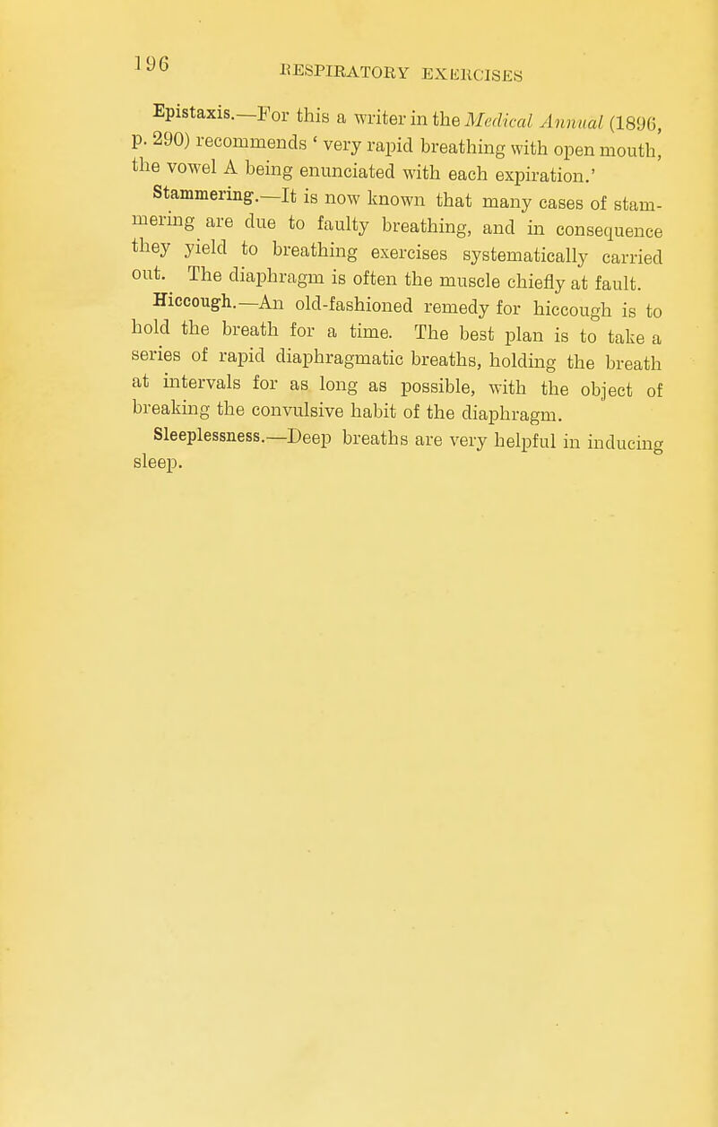 Epistaxis.—For this a writer in the Medical Annual (1896, p. 290) recommends ' very rapid breathing with open mouth| the vowel A being enunciated with each expiration.' Stammering.—It is now known that many cases of stam- mering are due to faulty breathing, and in consequence they yield to breathing exercises systematically carried out.^ The diaphragm is often the muscle chiefly at fault. Hiccough.—An old-fashioned remedy for hiccough is to hold the breath for a time. The best plan is to take a series of rapid diaphragmatic breaths, holding the breath at intervals for as long as possible, with the object of breaking the convulsive habit of the diaphragm. Sleeplessness.—Deep breaths are very helpful in inducing sleep.