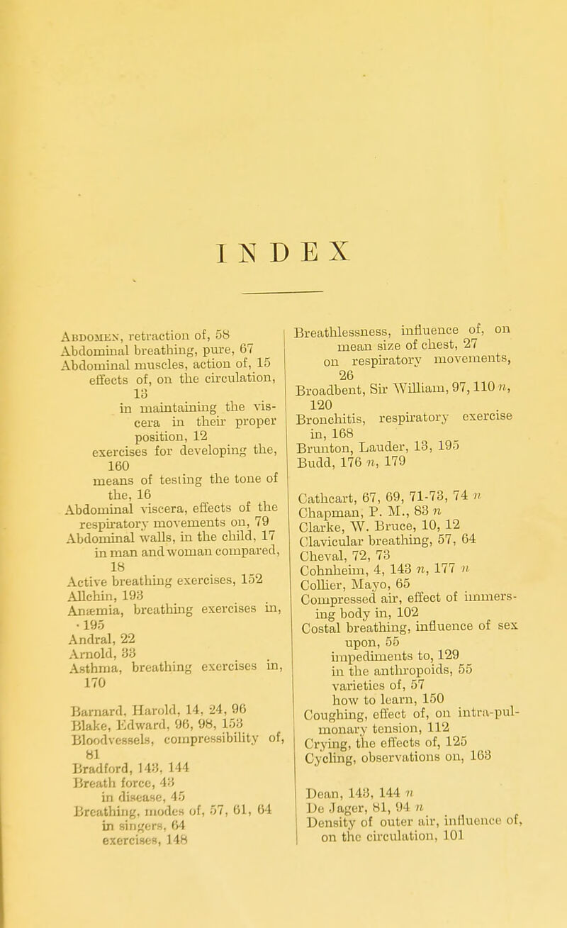 INDEX Abdomen, retraction of, 58 Abdominal breathing, pure, 67 Abdominal muscles, action of, 15 effects of, on the circulation, Id in maintaining the vis- cera in their proper position, 12 exercises for developing the, 160 means of testing the tone of the, 16 Abdominal viscera, effects of the respiratory movements on, 79 Abdominal walls, in the child, 17 in man and woman compared, 18 Active breathing exercises, 152 Allchin, 198 Anemia, breathing exercises in, •195 Andral, 22 Arnold, 83 Asthma, breathing exercises in, 170 Barnard, Harold, 14, 24, 96 Blake, Edward, 96, 98, 158 Bloodvessels, compressibility of, 81 Bradford, 148. 144 Breath force, 43 in disease, 45 Breathing, modes of, 57, 61, 64 in singers, 64 exercises, 148 Breathlessness, influence of, on mean size of chest, 27 on respiratory movements, 26 Broadbent, Sir William, 97,110 n, 120 Bronchitis, respiratory exercise in, 168 Brunton, Lauder, 13, 195 Budd, 176 n, 179 Cathcart, 67, 69, 71-73, 74 n Chapman, P. M., 83 n Clarke, W. Bruce, 10, 12 Clavicular breathing, 57, 64 Cheval, 72, 73 Cohnheim, 4, 143 n, 177 n Collier, Mayo, 65 Compressed air, effect of immers- ing body in, 102 Costal breathing, influence of sex upon, 56 impediments to, 129 in the anthropoids, 55 varieties of, 57 how to learn, 150 Coughing, effect of, on intro-pul- monary tension, 112 Crying, the effects of, 125 Cycling, observations on, 163 Dean, 143, 144 // De Jager, 81, 94 n Density of outer air, influence of, on the circulation, 101