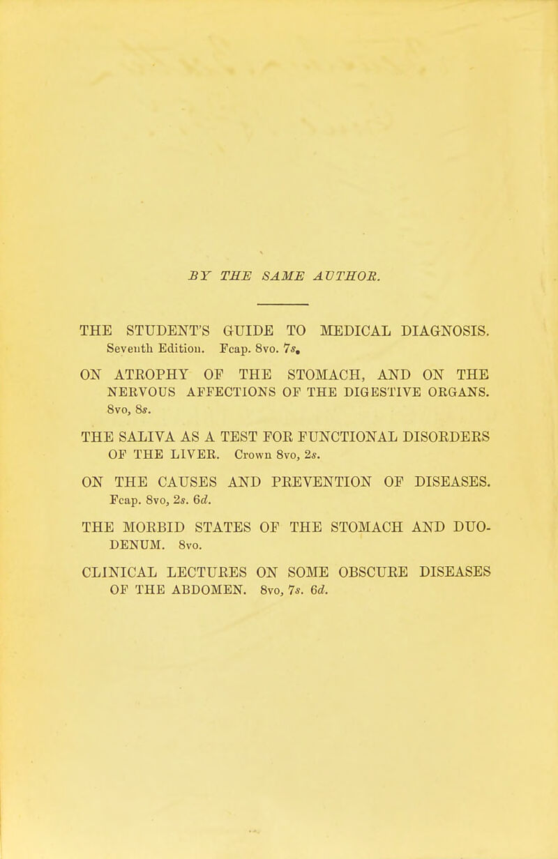 jBT TEH SAME AVTEOR. THE STUDENT'S GUIDE TO MEDICAL DIAGNOSIS. Seventh Edition. Fcap. 8vo. 7*, ON ATEOPHY OF THE STOMACH, AND ON THE NERVOUS AFFECTIONS OF THE DIGESTIVE ORGANS. 8vo, 8s. THE SALIVA AS A TEST EOE FUNCTIONAL DISOEDEES OF THE LIVER. Crown 8vo, 2*. ON THE CAUSES AND PEEVENTION OF DISEASES. Fcap. Svo, 2s. M. THE MOEBID STATES OF THE STOMACH AND DUO- DENUM. 8vo. CLINICAL LECTUEES ON SOME OBSCUEE DISEASES OF THE ABDOMEN. Svo, 7s. Gd.