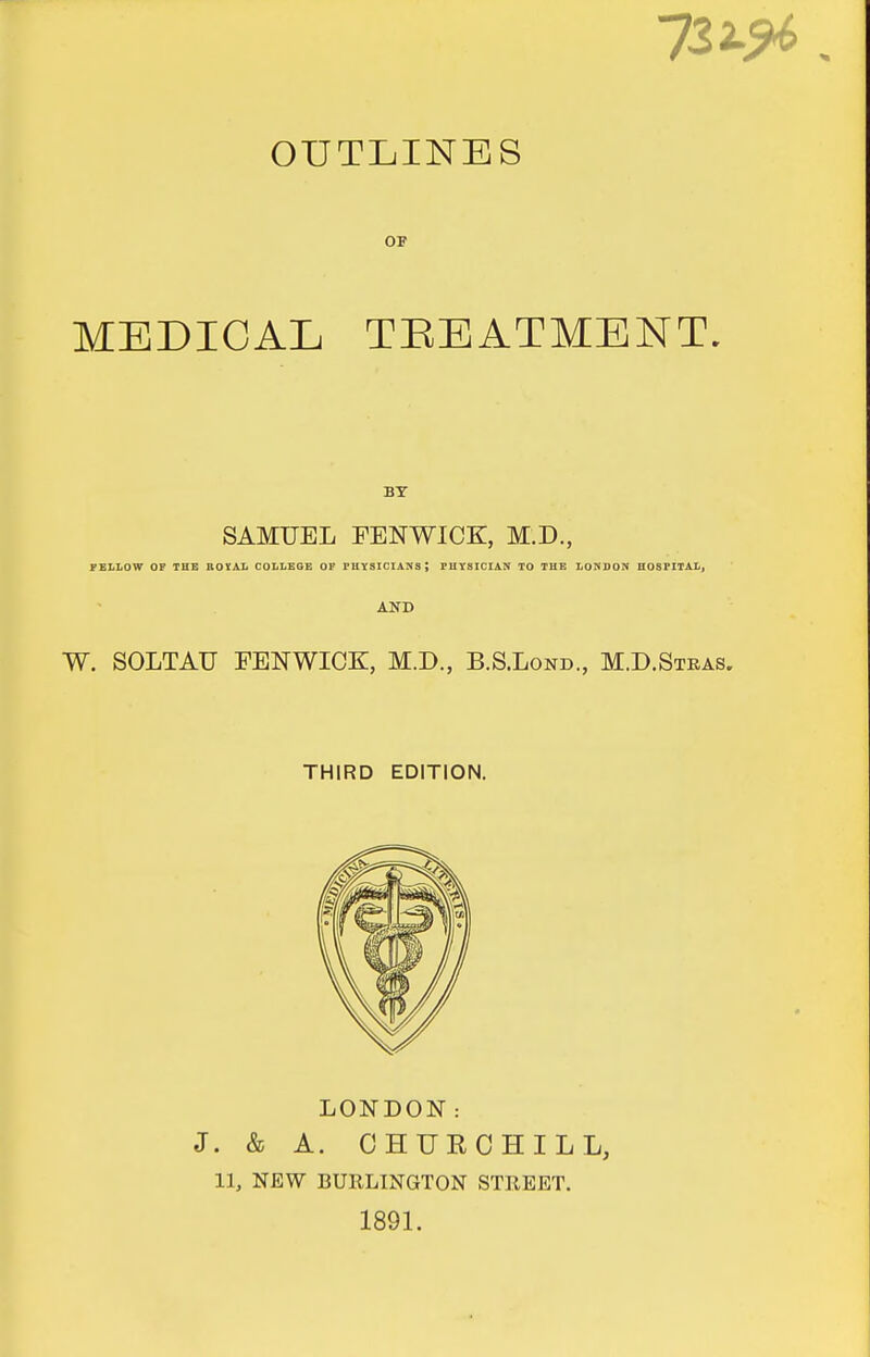 OUTLINES OF MEDICAL TEEATMENT. BY SAMUEL FENWICK:, M.D., FELLOW OF THE ROSAL COLLEGE OF PUY3ICIANS; PHYSICIAN TO THE LONDON HOSPITAL. AND W. SOLTAU FENWICK, M.D., B.S.Lond., M.D.Stras. THIRD EDITION. LONDON: J. & A. CHURCHILL, 11, NEW BURLINGTON STKEET. 1891.