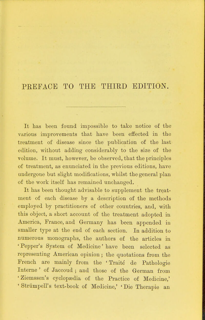 It has been found impossible to take notice of the various improvements that have been effected in the treatment of disease since the publication of the last edition, without adding considerably to the size of the volume. It must, however, be observed, that the principles of treatment, as enunciated in the previous editions, have undergone but slight modifications, whilst the general plan of the work itself has remained unchanged. It has been thought advisable to suj)plement the treat- ment of each disease by a description of the methods employed by practitioners of other countries, and, with this object, a short account of the treatment adopted in America, France, and Germany has been appended in smaller type at the end of each section. In addition to numerous monographs, the authors of the articles in ' Pepper's System of Medicine' have been selected as representing American opinion ; the quotations from the French are mainly from the ' Traite de Pathologio Interne ' of Jaccoud ; and those of the G-erman from 'Ziemssen's cyclopsedia of the Practice of Medicine,' • Striimpell's text-book of Medicine,' ' Die Therapie an