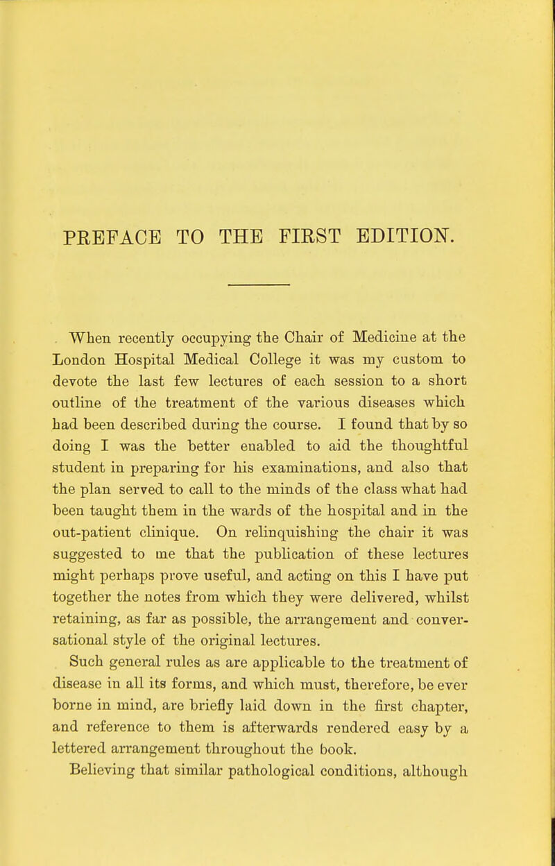 . When recently occupying the Chair of Medicine at the London Hospital Medical College it was my custom to devote the last few lectures of eacli session to a short outline of the treatment of th.e various diseases which, had been described during the course, I found that by so doing I was the better enabled to aid the thoughtful student in preparing for h.is examinations, and also that the plan served to call to the minds of the class what liad been taught them in the wards of the hospital and in the out-patient clinique. On relinquishing the chair it was suggested to me that the publication of these lectures might perhaps prove useful, and acting on this I have put together the notes from which they were delivered, whilst retaining, as far as possible, the arrangement and conver- sational style of the original lectures. Such general rules as are applicable to the treatment of disease in all its forms, and which must, therefore, be ever borne in mind, are briefly laid down in the first chapter, and reference to them is afterwards rendered easy by a lettered arrangement throughout the book. Believing that similar pathological conditions, although