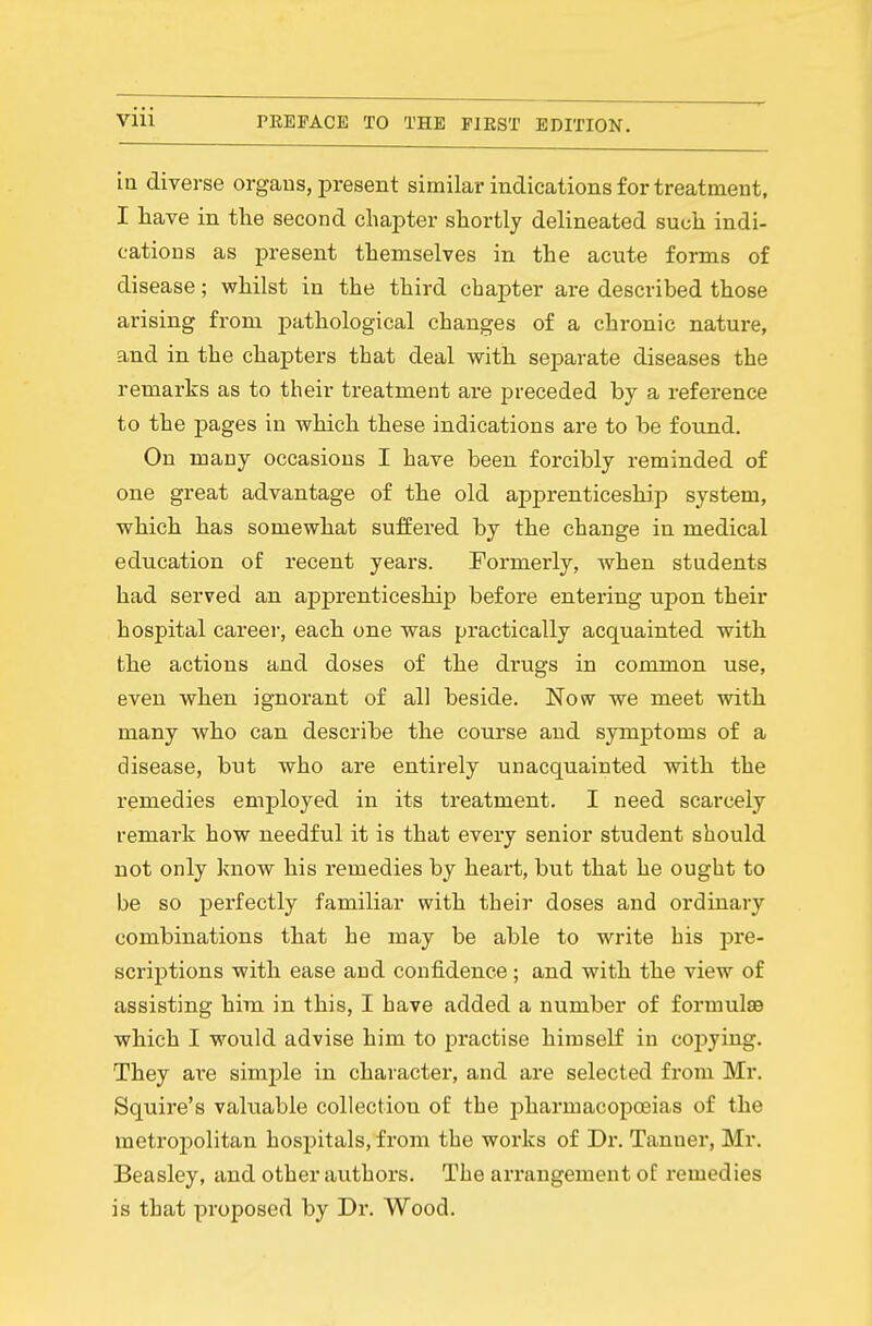 iQ diverse organs, present similar indications for treatment, I have in the second chapter shortly delineated such indi- cations as present themselves in the acute forms of disease; whilst in the third chapter are described those arising from pathological changes of a chronic nature, and in the chapters that deal with separate diseases the remarks as to their treatment are preceded by a reference to the pages in which these indications are to be found. On many occasions I have been forcibly reminded of one great advantage of the old appx-enticeship system, which has somewhat suffered by the change in medical education of recent years. Formerly, when students had served an apprenticeship before entering upon their hospital career, each one was practically acquainted with the actions and doses of the drugs in common use, even when ignorant of all beside. Now we meet with many who can describe the course and symptoms of a disease, but who are entirely unacquainted with the remedies employed in its treatment. I need scarcely remark how needful it is that every senior student should not only know his remedies by heart, but that he ought to be so perfectly familiar with their doses and ordinary combinations that he may be able to write his pre- scriptions with ease and confidence; and with the view of assisting him in this, I have added a number of formulsa which I would advise him to practise himself in copying. They ai'e simple in character, and are selected from Mr. Squire's vakiable collection of the pharmacopoeias of the metropolitan hospitals, from the works of Dr. Tanner, Mr. Beasley, and other authors. The arrangement of remedies is that proposed by Dr. Wood.